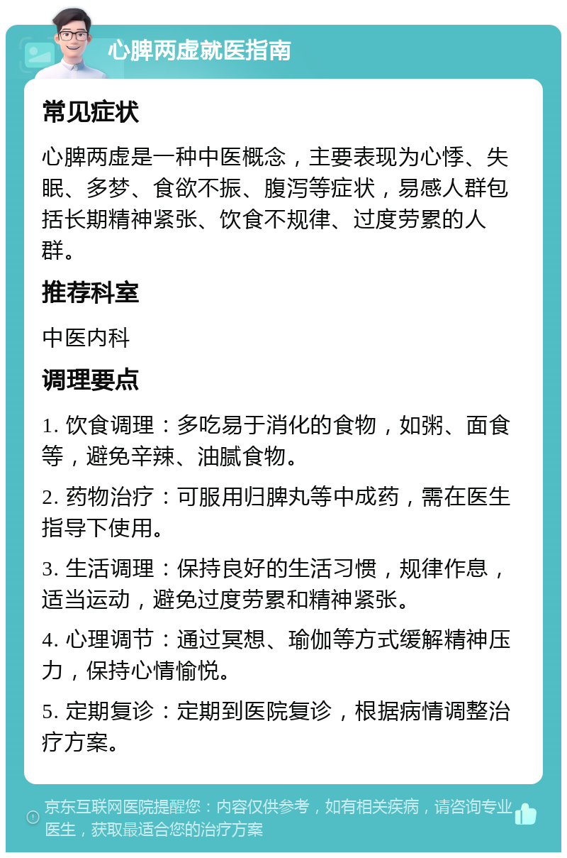 心脾两虚就医指南 常见症状 心脾两虚是一种中医概念，主要表现为心悸、失眠、多梦、食欲不振、腹泻等症状，易感人群包括长期精神紧张、饮食不规律、过度劳累的人群。 推荐科室 中医内科 调理要点 1. 饮食调理：多吃易于消化的食物，如粥、面食等，避免辛辣、油腻食物。 2. 药物治疗：可服用归脾丸等中成药，需在医生指导下使用。 3. 生活调理：保持良好的生活习惯，规律作息，适当运动，避免过度劳累和精神紧张。 4. 心理调节：通过冥想、瑜伽等方式缓解精神压力，保持心情愉悦。 5. 定期复诊：定期到医院复诊，根据病情调整治疗方案。