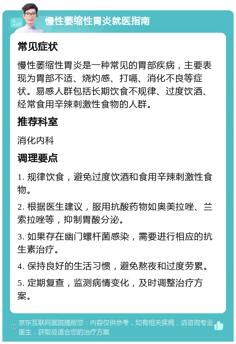 慢性萎缩性胃炎就医指南 常见症状 慢性萎缩性胃炎是一种常见的胃部疾病，主要表现为胃部不适、烧灼感、打嗝、消化不良等症状。易感人群包括长期饮食不规律、过度饮酒、经常食用辛辣刺激性食物的人群。 推荐科室 消化内科 调理要点 1. 规律饮食，避免过度饮酒和食用辛辣刺激性食物。 2. 根据医生建议，服用抗酸药物如奥美拉唑、兰索拉唑等，抑制胃酸分泌。 3. 如果存在幽门螺杆菌感染，需要进行相应的抗生素治疗。 4. 保持良好的生活习惯，避免熬夜和过度劳累。 5. 定期复查，监测病情变化，及时调整治疗方案。