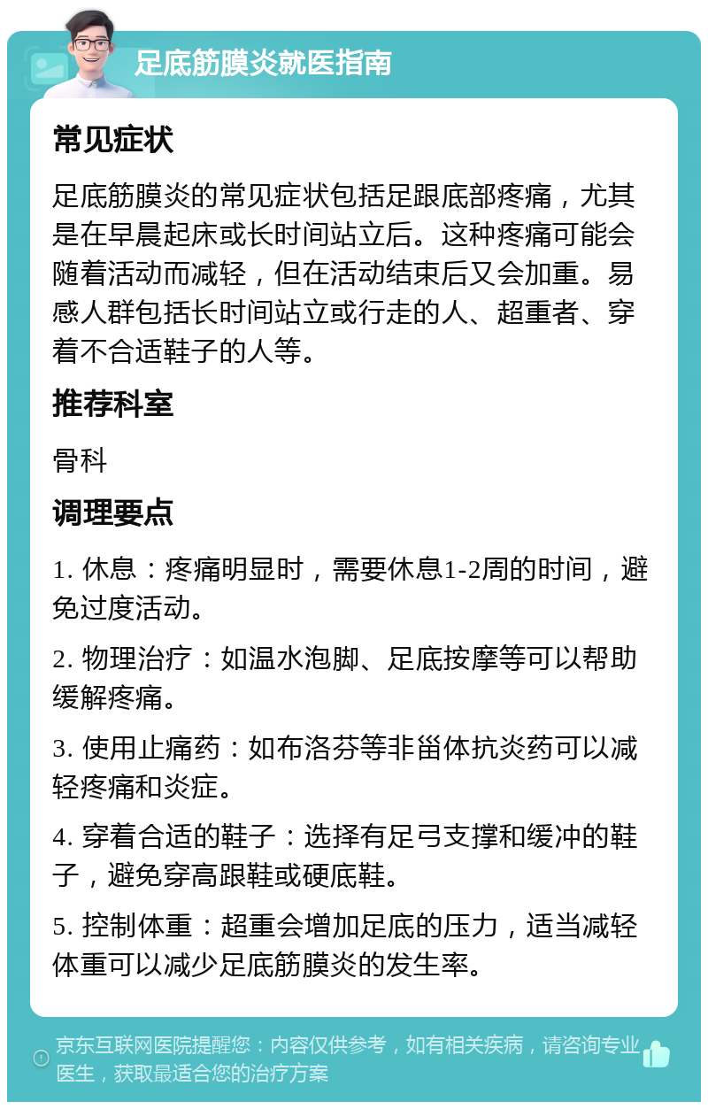 足底筋膜炎就医指南 常见症状 足底筋膜炎的常见症状包括足跟底部疼痛，尤其是在早晨起床或长时间站立后。这种疼痛可能会随着活动而减轻，但在活动结束后又会加重。易感人群包括长时间站立或行走的人、超重者、穿着不合适鞋子的人等。 推荐科室 骨科 调理要点 1. 休息：疼痛明显时，需要休息1-2周的时间，避免过度活动。 2. 物理治疗：如温水泡脚、足底按摩等可以帮助缓解疼痛。 3. 使用止痛药：如布洛芬等非甾体抗炎药可以减轻疼痛和炎症。 4. 穿着合适的鞋子：选择有足弓支撑和缓冲的鞋子，避免穿高跟鞋或硬底鞋。 5. 控制体重：超重会增加足底的压力，适当减轻体重可以减少足底筋膜炎的发生率。