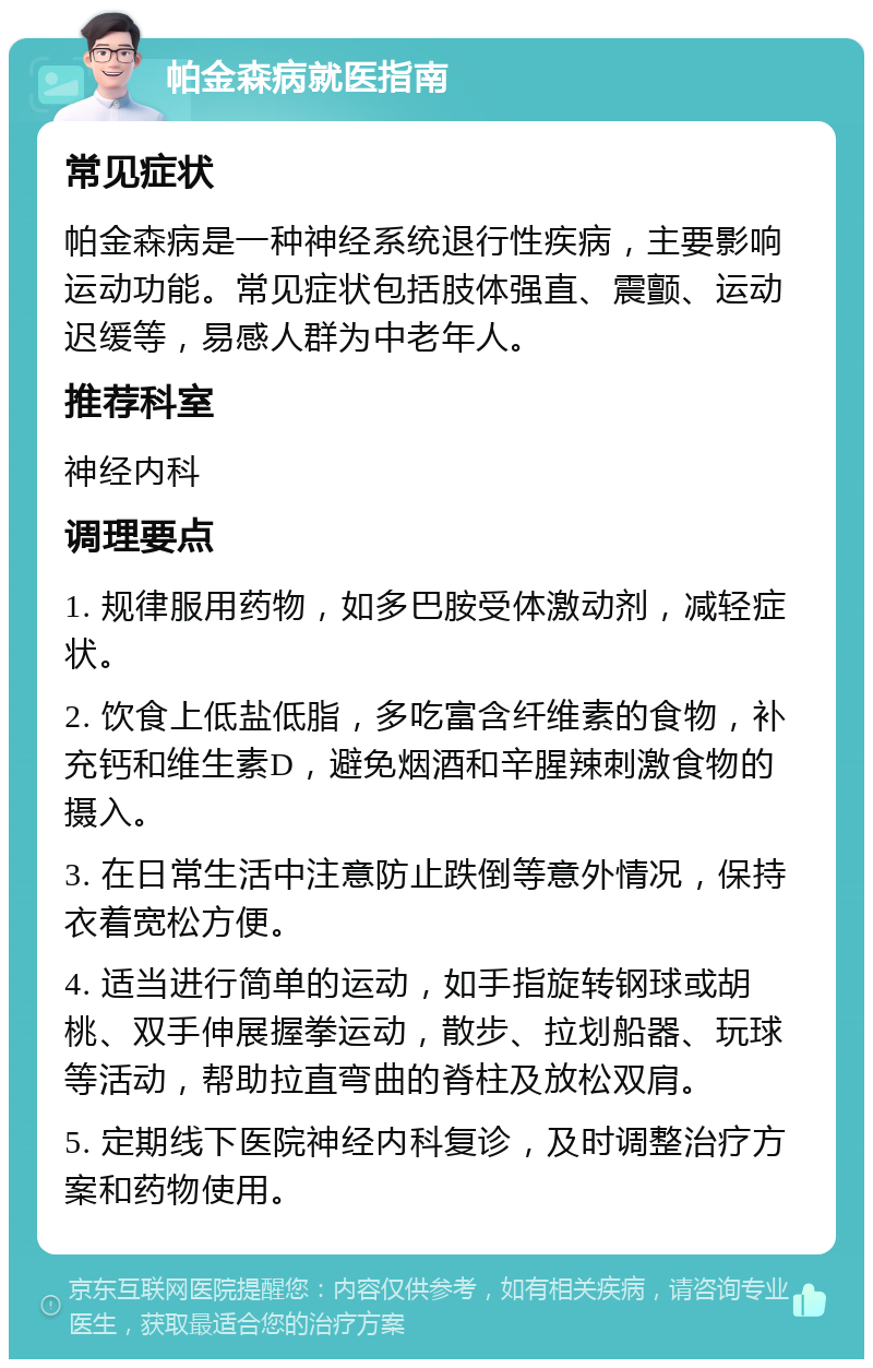 帕金森病就医指南 常见症状 帕金森病是一种神经系统退行性疾病，主要影响运动功能。常见症状包括肢体强直、震颤、运动迟缓等，易感人群为中老年人。 推荐科室 神经内科 调理要点 1. 规律服用药物，如多巴胺受体激动剂，减轻症状。 2. 饮食上低盐低脂，多吃富含纤维素的食物，补充钙和维生素D，避免烟酒和辛腥辣刺激食物的摄入。 3. 在日常生活中注意防止跌倒等意外情况，保持衣着宽松方便。 4. 适当进行简单的运动，如手指旋转钢球或胡桃、双手伸展握拳运动，散步、拉划船器、玩球等活动，帮助拉直弯曲的脊柱及放松双肩。 5. 定期线下医院神经内科复诊，及时调整治疗方案和药物使用。