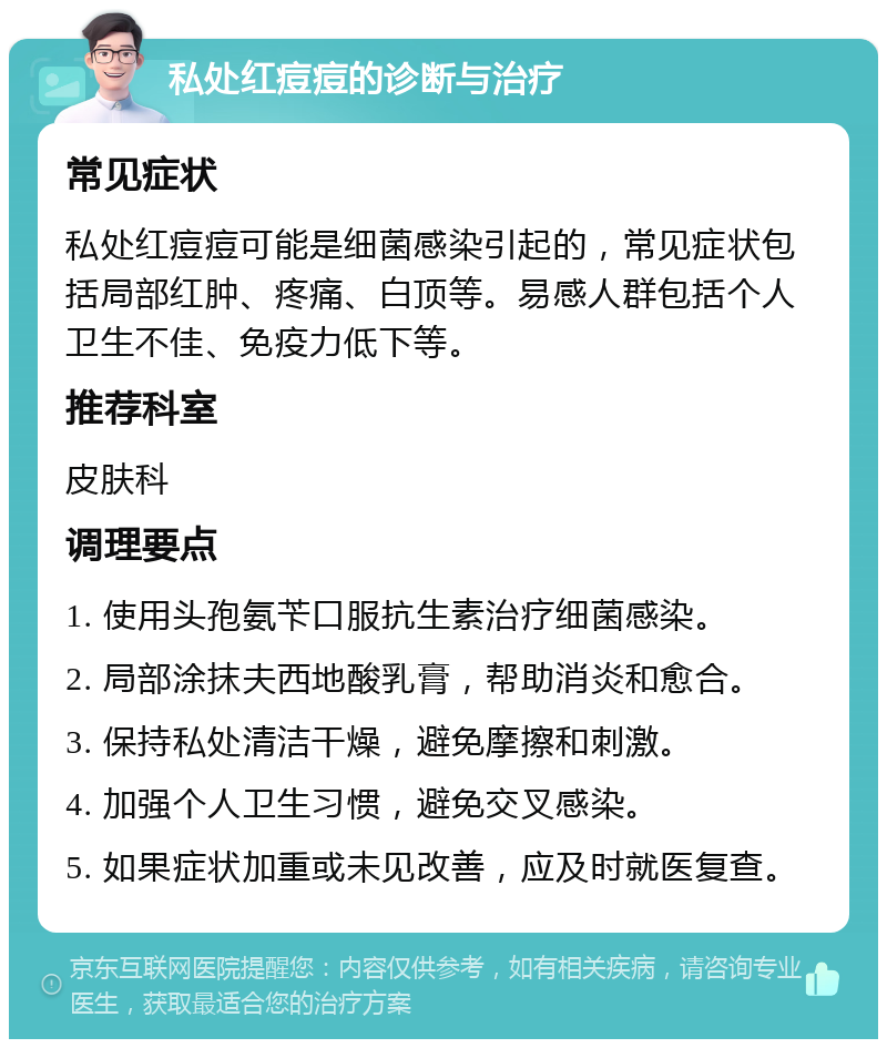 私处红痘痘的诊断与治疗 常见症状 私处红痘痘可能是细菌感染引起的，常见症状包括局部红肿、疼痛、白顶等。易感人群包括个人卫生不佳、免疫力低下等。 推荐科室 皮肤科 调理要点 1. 使用头孢氨苄口服抗生素治疗细菌感染。 2. 局部涂抹夫西地酸乳膏，帮助消炎和愈合。 3. 保持私处清洁干燥，避免摩擦和刺激。 4. 加强个人卫生习惯，避免交叉感染。 5. 如果症状加重或未见改善，应及时就医复查。