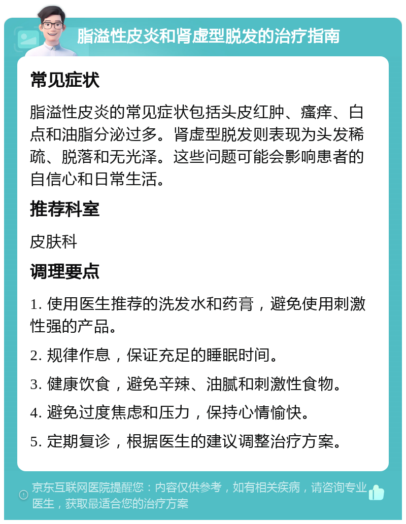 脂溢性皮炎和肾虚型脱发的治疗指南 常见症状 脂溢性皮炎的常见症状包括头皮红肿、瘙痒、白点和油脂分泌过多。肾虚型脱发则表现为头发稀疏、脱落和无光泽。这些问题可能会影响患者的自信心和日常生活。 推荐科室 皮肤科 调理要点 1. 使用医生推荐的洗发水和药膏，避免使用刺激性强的产品。 2. 规律作息，保证充足的睡眠时间。 3. 健康饮食，避免辛辣、油腻和刺激性食物。 4. 避免过度焦虑和压力，保持心情愉快。 5. 定期复诊，根据医生的建议调整治疗方案。