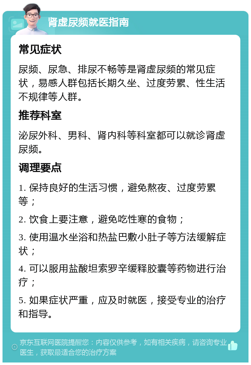 肾虚尿频就医指南 常见症状 尿频、尿急、排尿不畅等是肾虚尿频的常见症状，易感人群包括长期久坐、过度劳累、性生活不规律等人群。 推荐科室 泌尿外科、男科、肾内科等科室都可以就诊肾虚尿频。 调理要点 1. 保持良好的生活习惯，避免熬夜、过度劳累等； 2. 饮食上要注意，避免吃性寒的食物； 3. 使用温水坐浴和热盐巴敷小肚子等方法缓解症状； 4. 可以服用盐酸坦索罗辛缓释胶囊等药物进行治疗； 5. 如果症状严重，应及时就医，接受专业的治疗和指导。