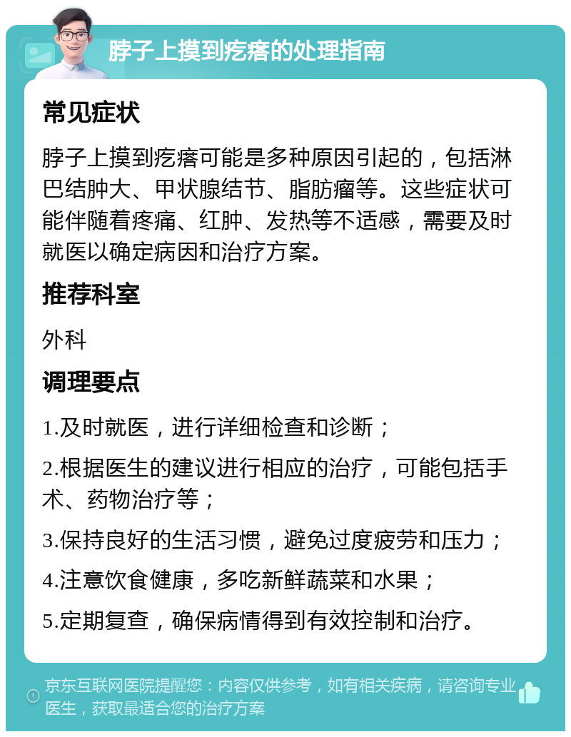 脖子上摸到疙瘩的处理指南 常见症状 脖子上摸到疙瘩可能是多种原因引起的，包括淋巴结肿大、甲状腺结节、脂肪瘤等。这些症状可能伴随着疼痛、红肿、发热等不适感，需要及时就医以确定病因和治疗方案。 推荐科室 外科 调理要点 1.及时就医，进行详细检查和诊断； 2.根据医生的建议进行相应的治疗，可能包括手术、药物治疗等； 3.保持良好的生活习惯，避免过度疲劳和压力； 4.注意饮食健康，多吃新鲜蔬菜和水果； 5.定期复查，确保病情得到有效控制和治疗。