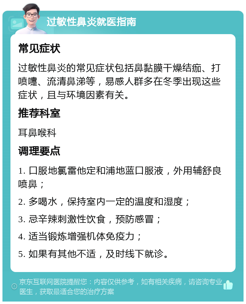 过敏性鼻炎就医指南 常见症状 过敏性鼻炎的常见症状包括鼻黏膜干燥结痂、打喷嚏、流清鼻涕等，易感人群多在冬季出现这些症状，且与环境因素有关。 推荐科室 耳鼻喉科 调理要点 1. 口服地氯雷他定和浦地蓝口服液，外用辅舒良喷鼻； 2. 多喝水，保持室内一定的温度和湿度； 3. 忌辛辣刺激性饮食，预防感冒； 4. 适当锻炼增强机体免疫力； 5. 如果有其他不适，及时线下就诊。