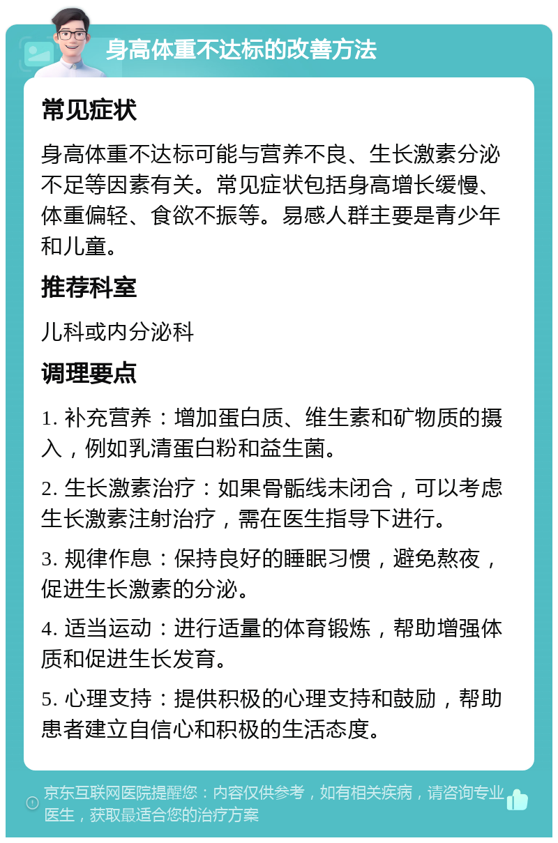 身高体重不达标的改善方法 常见症状 身高体重不达标可能与营养不良、生长激素分泌不足等因素有关。常见症状包括身高增长缓慢、体重偏轻、食欲不振等。易感人群主要是青少年和儿童。 推荐科室 儿科或内分泌科 调理要点 1. 补充营养：增加蛋白质、维生素和矿物质的摄入，例如乳清蛋白粉和益生菌。 2. 生长激素治疗：如果骨骺线未闭合，可以考虑生长激素注射治疗，需在医生指导下进行。 3. 规律作息：保持良好的睡眠习惯，避免熬夜，促进生长激素的分泌。 4. 适当运动：进行适量的体育锻炼，帮助增强体质和促进生长发育。 5. 心理支持：提供积极的心理支持和鼓励，帮助患者建立自信心和积极的生活态度。