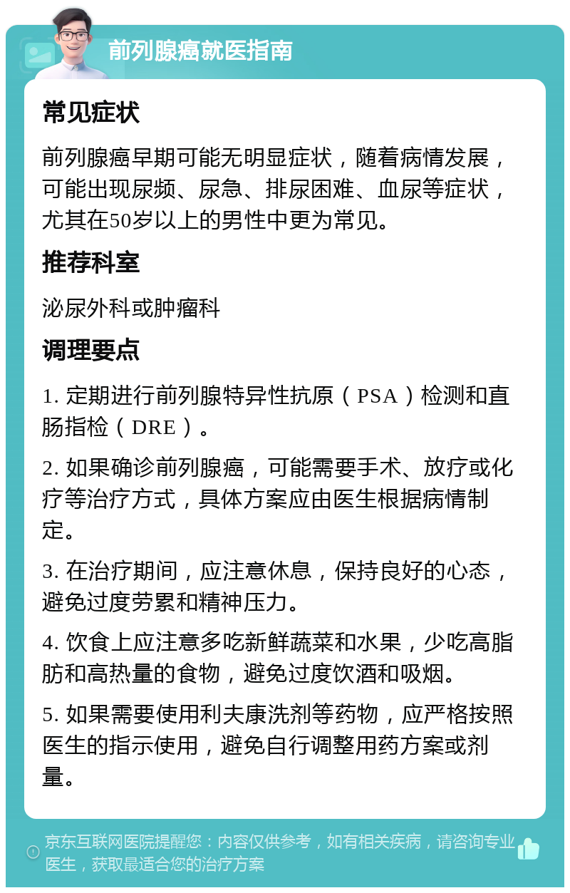 前列腺癌就医指南 常见症状 前列腺癌早期可能无明显症状，随着病情发展，可能出现尿频、尿急、排尿困难、血尿等症状，尤其在50岁以上的男性中更为常见。 推荐科室 泌尿外科或肿瘤科 调理要点 1. 定期进行前列腺特异性抗原（PSA）检测和直肠指检（DRE）。 2. 如果确诊前列腺癌，可能需要手术、放疗或化疗等治疗方式，具体方案应由医生根据病情制定。 3. 在治疗期间，应注意休息，保持良好的心态，避免过度劳累和精神压力。 4. 饮食上应注意多吃新鲜蔬菜和水果，少吃高脂肪和高热量的食物，避免过度饮酒和吸烟。 5. 如果需要使用利夫康洗剂等药物，应严格按照医生的指示使用，避免自行调整用药方案或剂量。