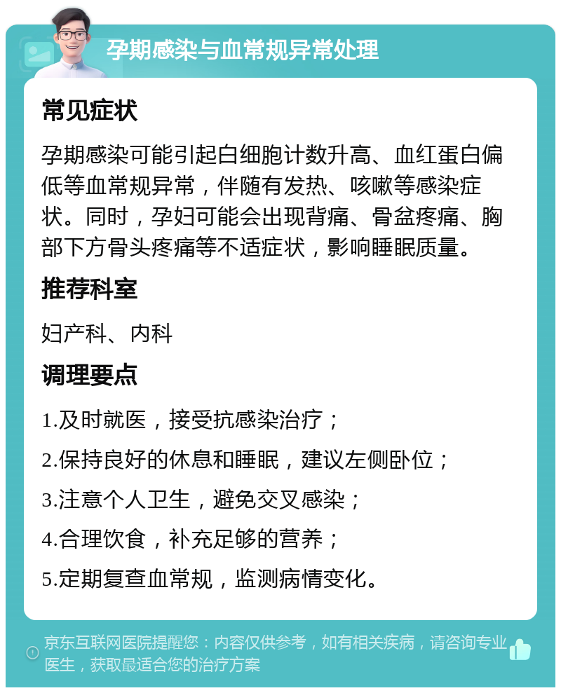 孕期感染与血常规异常处理 常见症状 孕期感染可能引起白细胞计数升高、血红蛋白偏低等血常规异常，伴随有发热、咳嗽等感染症状。同时，孕妇可能会出现背痛、骨盆疼痛、胸部下方骨头疼痛等不适症状，影响睡眠质量。 推荐科室 妇产科、内科 调理要点 1.及时就医，接受抗感染治疗； 2.保持良好的休息和睡眠，建议左侧卧位； 3.注意个人卫生，避免交叉感染； 4.合理饮食，补充足够的营养； 5.定期复查血常规，监测病情变化。