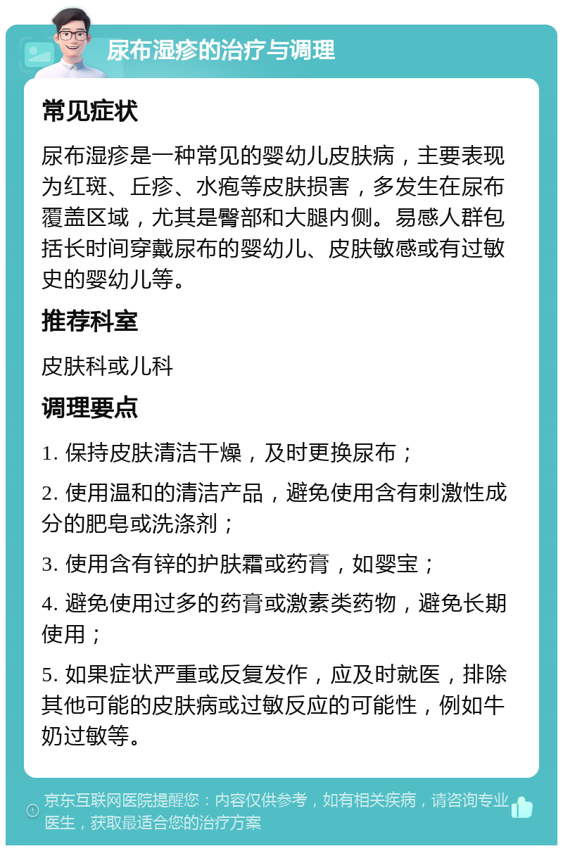 尿布湿疹的治疗与调理 常见症状 尿布湿疹是一种常见的婴幼儿皮肤病，主要表现为红斑、丘疹、水疱等皮肤损害，多发生在尿布覆盖区域，尤其是臀部和大腿内侧。易感人群包括长时间穿戴尿布的婴幼儿、皮肤敏感或有过敏史的婴幼儿等。 推荐科室 皮肤科或儿科 调理要点 1. 保持皮肤清洁干燥，及时更换尿布； 2. 使用温和的清洁产品，避免使用含有刺激性成分的肥皂或洗涤剂； 3. 使用含有锌的护肤霜或药膏，如婴宝； 4. 避免使用过多的药膏或激素类药物，避免长期使用； 5. 如果症状严重或反复发作，应及时就医，排除其他可能的皮肤病或过敏反应的可能性，例如牛奶过敏等。