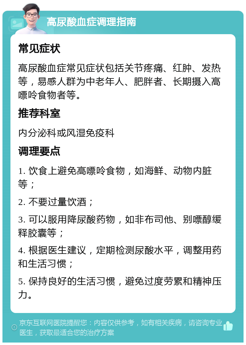 高尿酸血症调理指南 常见症状 高尿酸血症常见症状包括关节疼痛、红肿、发热等，易感人群为中老年人、肥胖者、长期摄入高嘌呤食物者等。 推荐科室 内分泌科或风湿免疫科 调理要点 1. 饮食上避免高嘌呤食物，如海鲜、动物内脏等； 2. 不要过量饮酒； 3. 可以服用降尿酸药物，如非布司他、别嘌醇缓释胶囊等； 4. 根据医生建议，定期检测尿酸水平，调整用药和生活习惯； 5. 保持良好的生活习惯，避免过度劳累和精神压力。