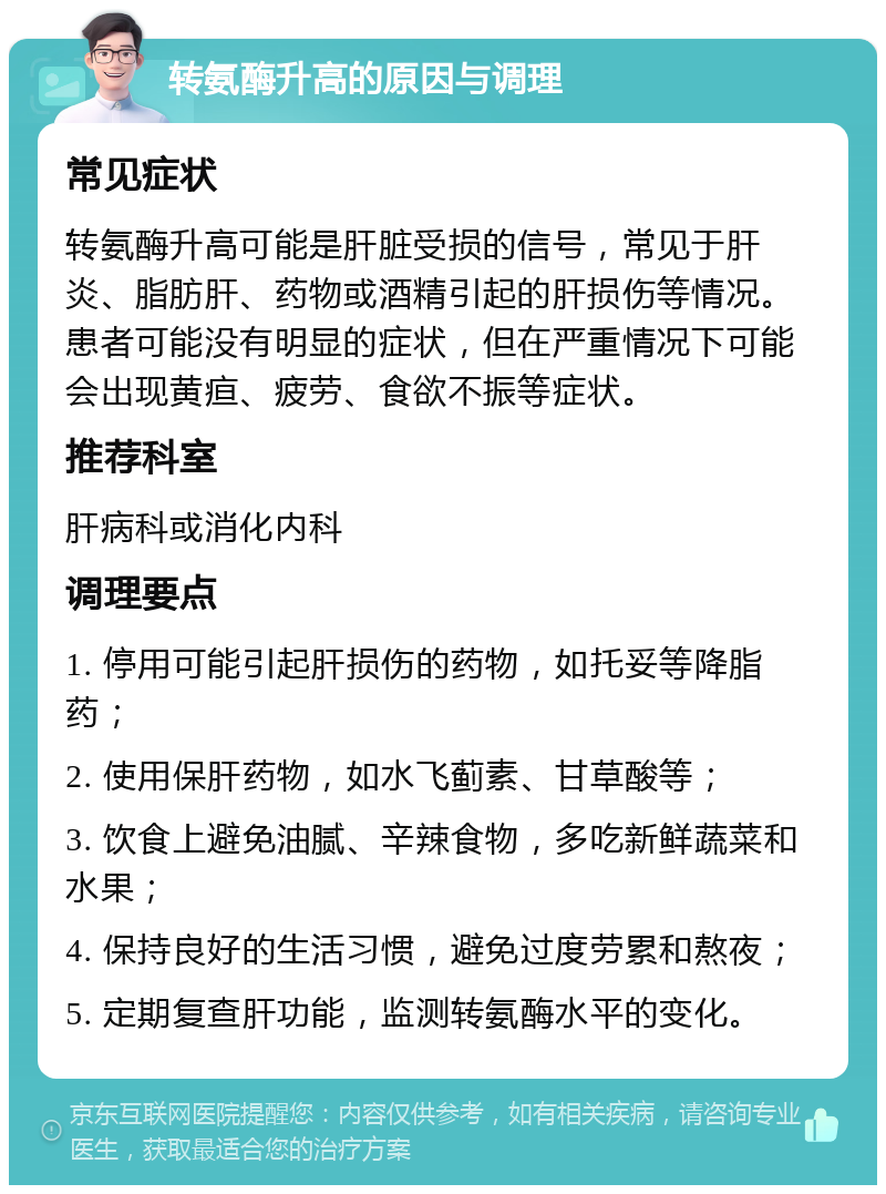 转氨酶升高的原因与调理 常见症状 转氨酶升高可能是肝脏受损的信号，常见于肝炎、脂肪肝、药物或酒精引起的肝损伤等情况。患者可能没有明显的症状，但在严重情况下可能会出现黄疸、疲劳、食欲不振等症状。 推荐科室 肝病科或消化内科 调理要点 1. 停用可能引起肝损伤的药物，如托妥等降脂药； 2. 使用保肝药物，如水飞蓟素、甘草酸等； 3. 饮食上避免油腻、辛辣食物，多吃新鲜蔬菜和水果； 4. 保持良好的生活习惯，避免过度劳累和熬夜； 5. 定期复查肝功能，监测转氨酶水平的变化。