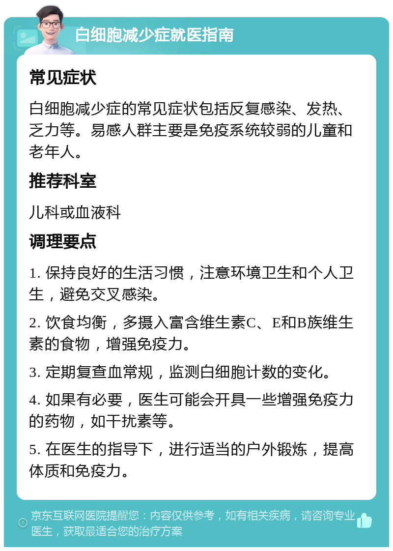 白细胞减少症就医指南 常见症状 白细胞减少症的常见症状包括反复感染、发热、乏力等。易感人群主要是免疫系统较弱的儿童和老年人。 推荐科室 儿科或血液科 调理要点 1. 保持良好的生活习惯，注意环境卫生和个人卫生，避免交叉感染。 2. 饮食均衡，多摄入富含维生素C、E和B族维生素的食物，增强免疫力。 3. 定期复查血常规，监测白细胞计数的变化。 4. 如果有必要，医生可能会开具一些增强免疫力的药物，如干扰素等。 5. 在医生的指导下，进行适当的户外锻炼，提高体质和免疫力。