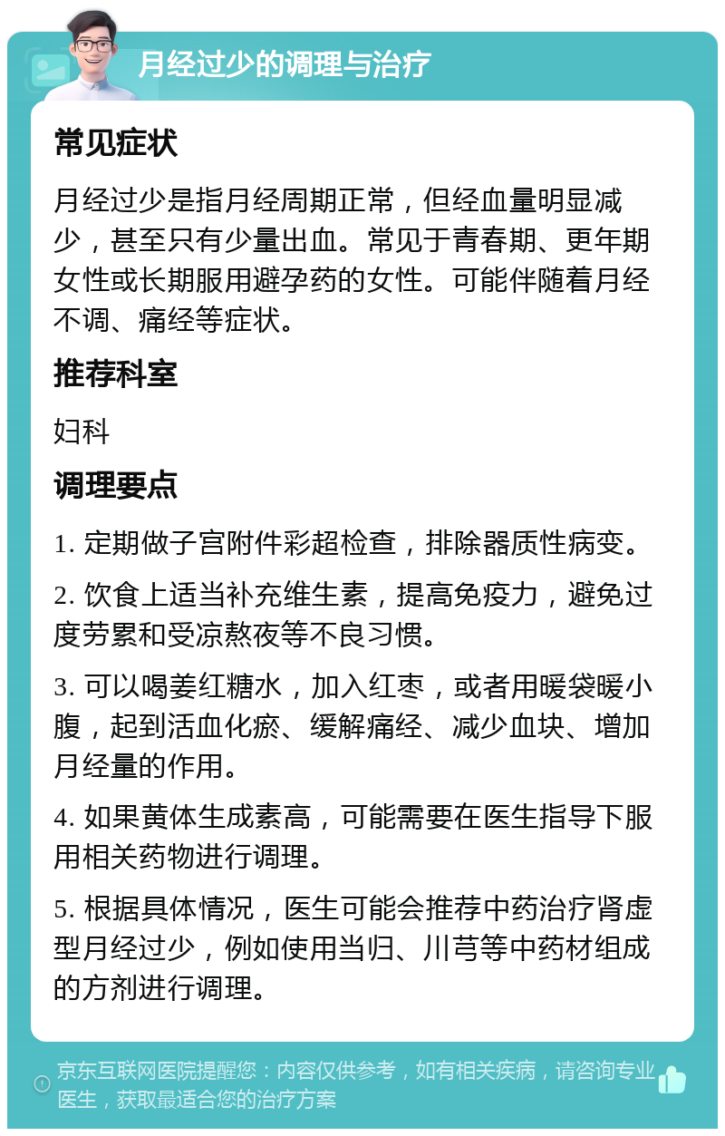 月经过少的调理与治疗 常见症状 月经过少是指月经周期正常，但经血量明显减少，甚至只有少量出血。常见于青春期、更年期女性或长期服用避孕药的女性。可能伴随着月经不调、痛经等症状。 推荐科室 妇科 调理要点 1. 定期做子宫附件彩超检查，排除器质性病变。 2. 饮食上适当补充维生素，提高免疫力，避免过度劳累和受凉熬夜等不良习惯。 3. 可以喝姜红糖水，加入红枣，或者用暖袋暖小腹，起到活血化瘀、缓解痛经、减少血块、增加月经量的作用。 4. 如果黄体生成素高，可能需要在医生指导下服用相关药物进行调理。 5. 根据具体情况，医生可能会推荐中药治疗肾虚型月经过少，例如使用当归、川芎等中药材组成的方剂进行调理。