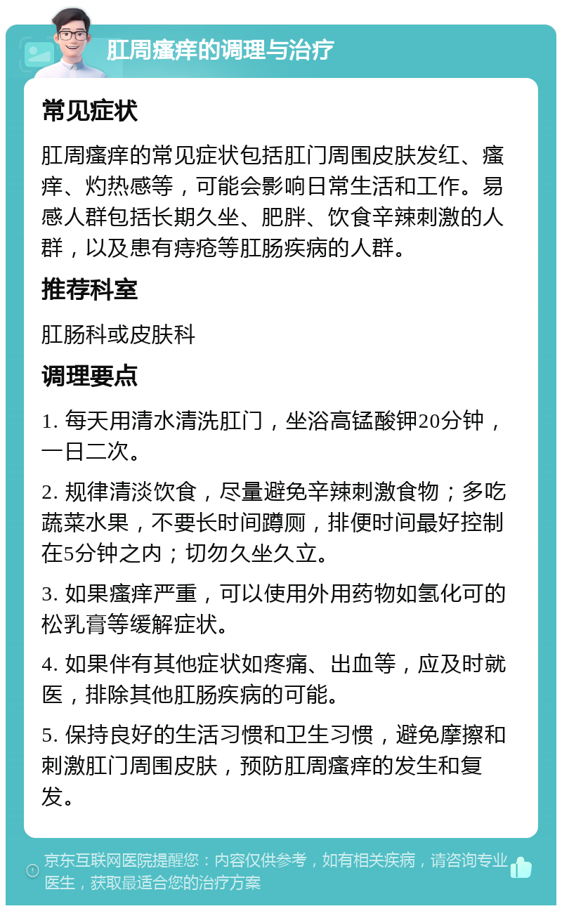 肛周瘙痒的调理与治疗 常见症状 肛周瘙痒的常见症状包括肛门周围皮肤发红、瘙痒、灼热感等，可能会影响日常生活和工作。易感人群包括长期久坐、肥胖、饮食辛辣刺激的人群，以及患有痔疮等肛肠疾病的人群。 推荐科室 肛肠科或皮肤科 调理要点 1. 每天用清水清洗肛门，坐浴高锰酸钾20分钟，一日二次。 2. 规律清淡饮食，尽量避免辛辣刺激食物；多吃蔬菜水果，不要长时间蹲厕，排便时间最好控制在5分钟之内；切勿久坐久立。 3. 如果瘙痒严重，可以使用外用药物如氢化可的松乳膏等缓解症状。 4. 如果伴有其他症状如疼痛、出血等，应及时就医，排除其他肛肠疾病的可能。 5. 保持良好的生活习惯和卫生习惯，避免摩擦和刺激肛门周围皮肤，预防肛周瘙痒的发生和复发。