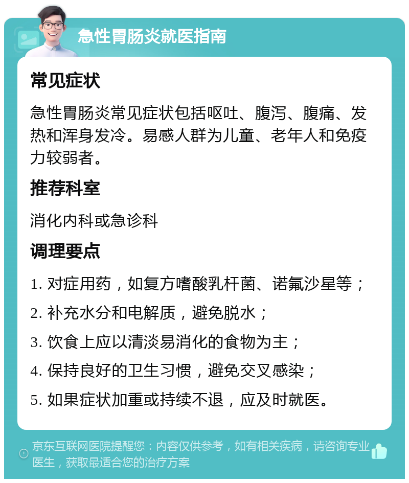 急性胃肠炎就医指南 常见症状 急性胃肠炎常见症状包括呕吐、腹泻、腹痛、发热和浑身发冷。易感人群为儿童、老年人和免疫力较弱者。 推荐科室 消化内科或急诊科 调理要点 1. 对症用药，如复方嗜酸乳杆菌、诺氟沙星等； 2. 补充水分和电解质，避免脱水； 3. 饮食上应以清淡易消化的食物为主； 4. 保持良好的卫生习惯，避免交叉感染； 5. 如果症状加重或持续不退，应及时就医。