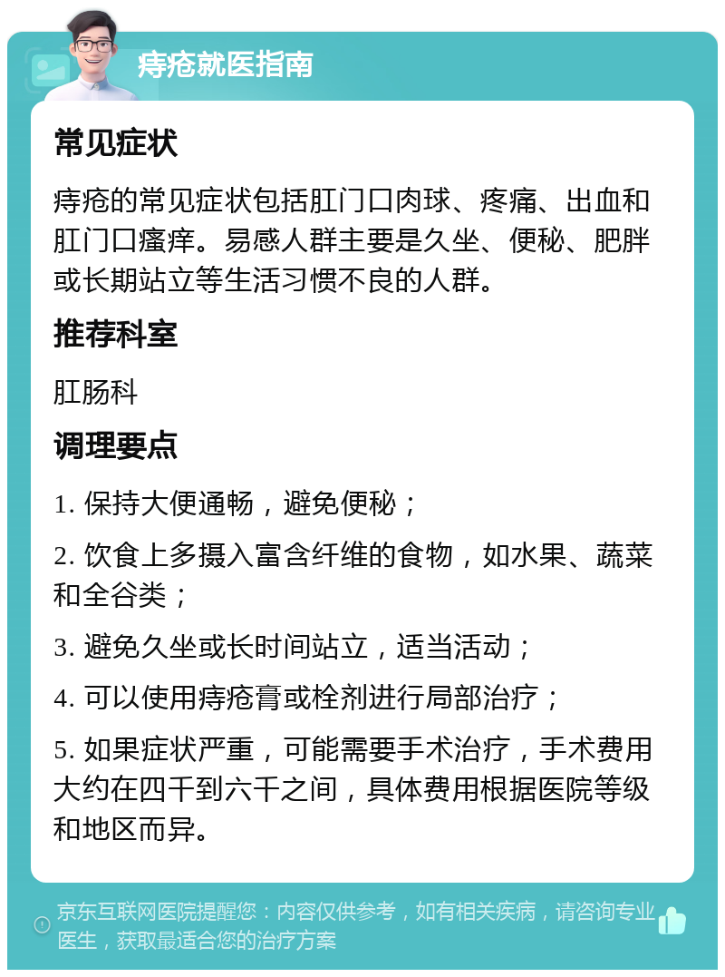 痔疮就医指南 常见症状 痔疮的常见症状包括肛门口肉球、疼痛、出血和肛门口瘙痒。易感人群主要是久坐、便秘、肥胖或长期站立等生活习惯不良的人群。 推荐科室 肛肠科 调理要点 1. 保持大便通畅，避免便秘； 2. 饮食上多摄入富含纤维的食物，如水果、蔬菜和全谷类； 3. 避免久坐或长时间站立，适当活动； 4. 可以使用痔疮膏或栓剂进行局部治疗； 5. 如果症状严重，可能需要手术治疗，手术费用大约在四千到六千之间，具体费用根据医院等级和地区而异。