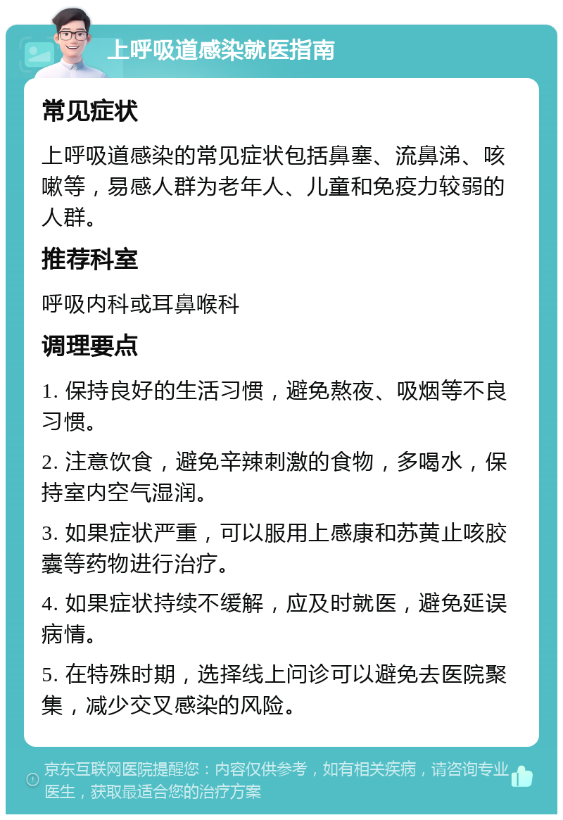 上呼吸道感染就医指南 常见症状 上呼吸道感染的常见症状包括鼻塞、流鼻涕、咳嗽等，易感人群为老年人、儿童和免疫力较弱的人群。 推荐科室 呼吸内科或耳鼻喉科 调理要点 1. 保持良好的生活习惯，避免熬夜、吸烟等不良习惯。 2. 注意饮食，避免辛辣刺激的食物，多喝水，保持室内空气湿润。 3. 如果症状严重，可以服用上感康和苏黄止咳胶囊等药物进行治疗。 4. 如果症状持续不缓解，应及时就医，避免延误病情。 5. 在特殊时期，选择线上问诊可以避免去医院聚集，减少交叉感染的风险。