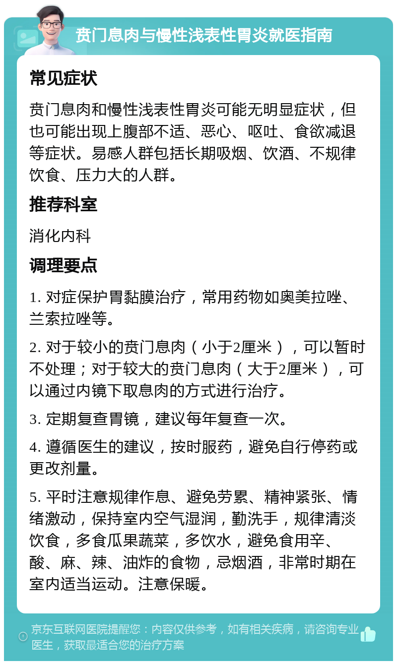 贲门息肉与慢性浅表性胃炎就医指南 常见症状 贲门息肉和慢性浅表性胃炎可能无明显症状，但也可能出现上腹部不适、恶心、呕吐、食欲减退等症状。易感人群包括长期吸烟、饮酒、不规律饮食、压力大的人群。 推荐科室 消化内科 调理要点 1. 对症保护胃黏膜治疗，常用药物如奥美拉唑、兰索拉唑等。 2. 对于较小的贲门息肉（小于2厘米），可以暂时不处理；对于较大的贲门息肉（大于2厘米），可以通过内镜下取息肉的方式进行治疗。 3. 定期复查胃镜，建议每年复查一次。 4. 遵循医生的建议，按时服药，避免自行停药或更改剂量。 5. 平时注意规律作息、避免劳累、精神紧张、情绪激动，保持室内空气湿润，勤洗手，规律清淡饮食，多食瓜果蔬菜，多饮水，避免食用辛、酸、麻、辣、油炸的食物，忌烟酒，非常时期在室内适当运动。注意保暖。