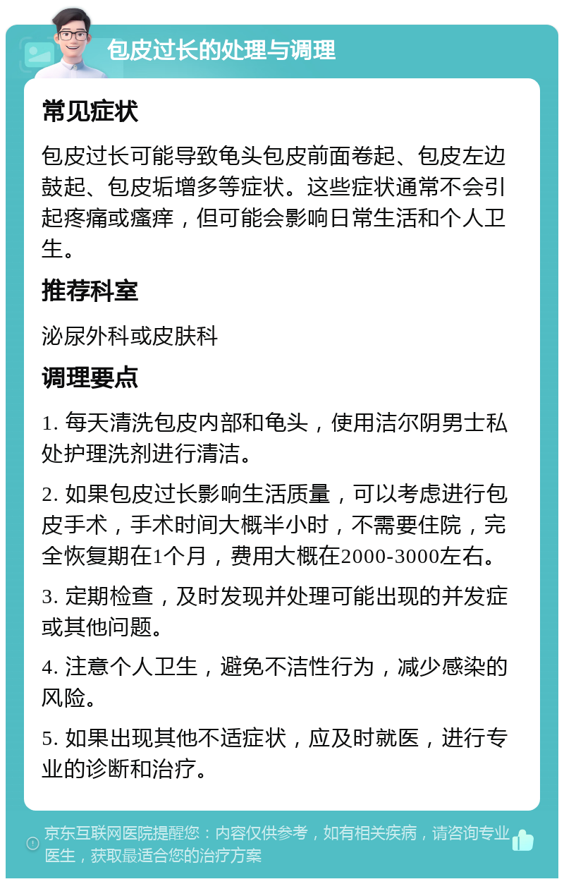 包皮过长的处理与调理 常见症状 包皮过长可能导致龟头包皮前面卷起、包皮左边鼓起、包皮垢增多等症状。这些症状通常不会引起疼痛或瘙痒，但可能会影响日常生活和个人卫生。 推荐科室 泌尿外科或皮肤科 调理要点 1. 每天清洗包皮内部和龟头，使用洁尔阴男士私处护理洗剂进行清洁。 2. 如果包皮过长影响生活质量，可以考虑进行包皮手术，手术时间大概半小时，不需要住院，完全恢复期在1个月，费用大概在2000-3000左右。 3. 定期检查，及时发现并处理可能出现的并发症或其他问题。 4. 注意个人卫生，避免不洁性行为，减少感染的风险。 5. 如果出现其他不适症状，应及时就医，进行专业的诊断和治疗。