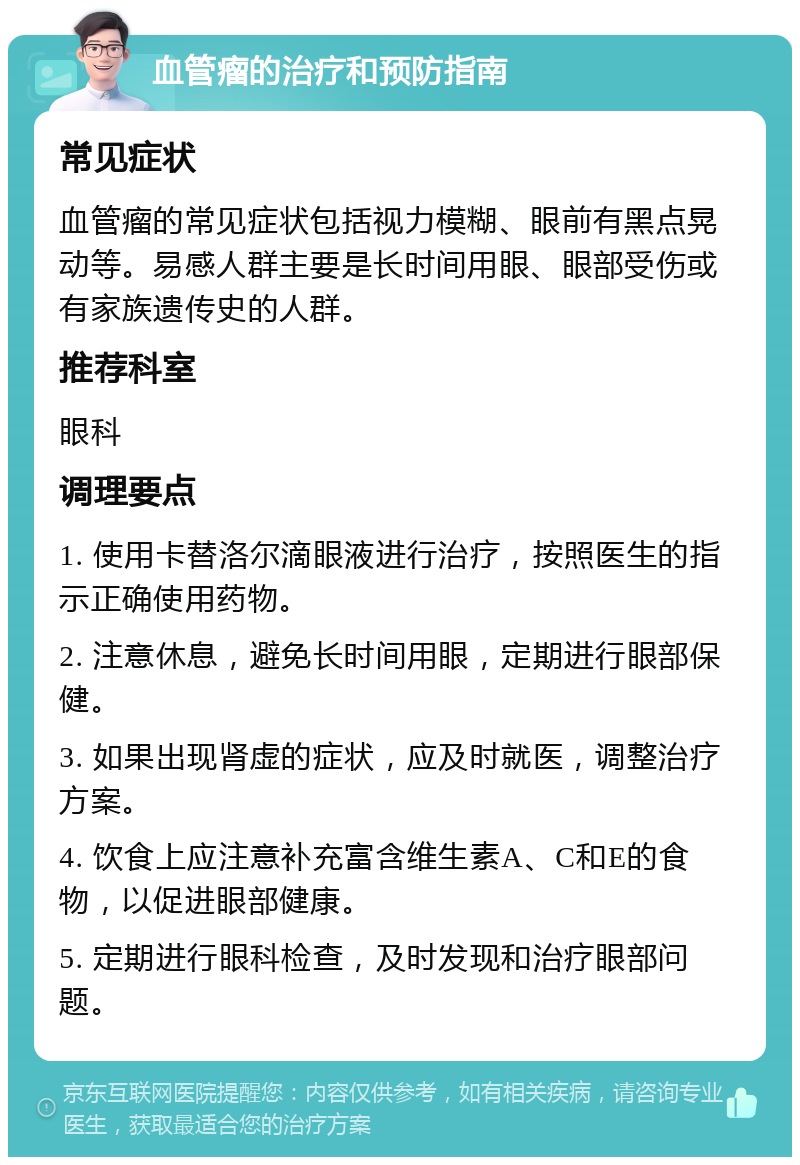 血管瘤的治疗和预防指南 常见症状 血管瘤的常见症状包括视力模糊、眼前有黑点晃动等。易感人群主要是长时间用眼、眼部受伤或有家族遗传史的人群。 推荐科室 眼科 调理要点 1. 使用卡替洛尔滴眼液进行治疗，按照医生的指示正确使用药物。 2. 注意休息，避免长时间用眼，定期进行眼部保健。 3. 如果出现肾虚的症状，应及时就医，调整治疗方案。 4. 饮食上应注意补充富含维生素A、C和E的食物，以促进眼部健康。 5. 定期进行眼科检查，及时发现和治疗眼部问题。