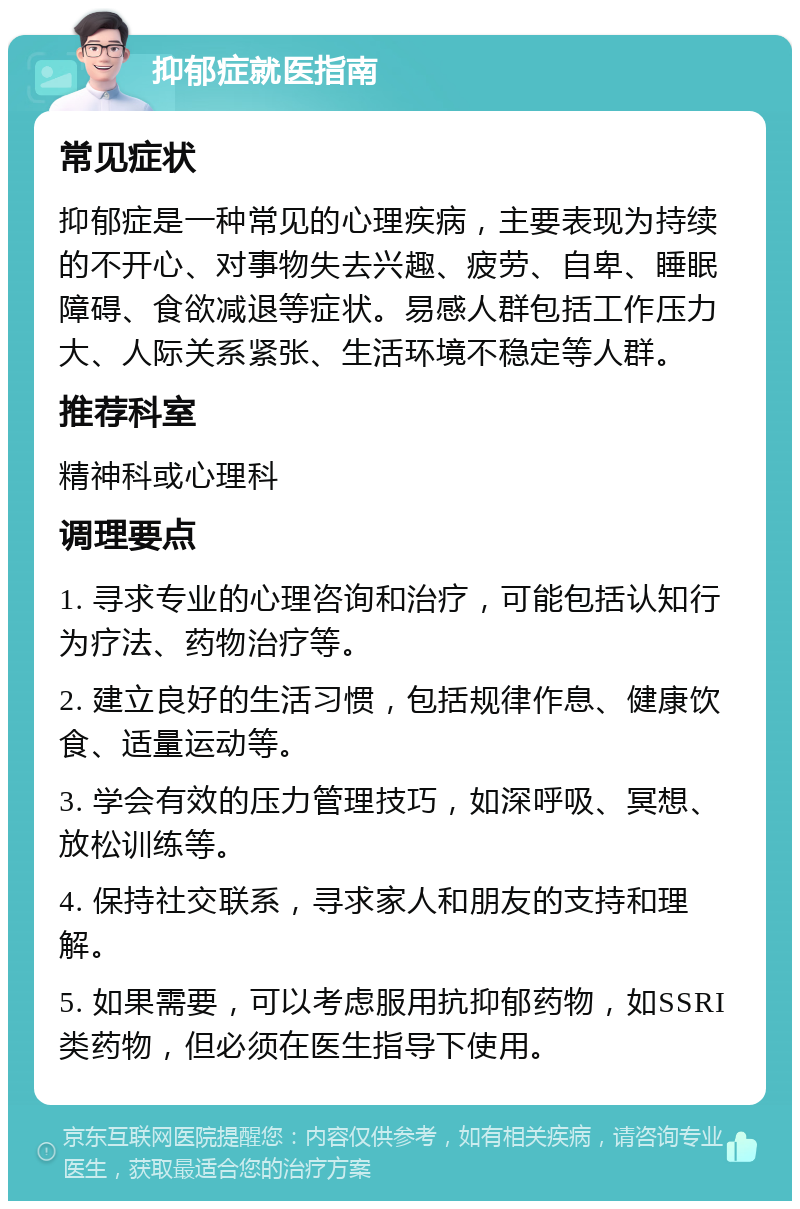 抑郁症就医指南 常见症状 抑郁症是一种常见的心理疾病，主要表现为持续的不开心、对事物失去兴趣、疲劳、自卑、睡眠障碍、食欲减退等症状。易感人群包括工作压力大、人际关系紧张、生活环境不稳定等人群。 推荐科室 精神科或心理科 调理要点 1. 寻求专业的心理咨询和治疗，可能包括认知行为疗法、药物治疗等。 2. 建立良好的生活习惯，包括规律作息、健康饮食、适量运动等。 3. 学会有效的压力管理技巧，如深呼吸、冥想、放松训练等。 4. 保持社交联系，寻求家人和朋友的支持和理解。 5. 如果需要，可以考虑服用抗抑郁药物，如SSRI类药物，但必须在医生指导下使用。