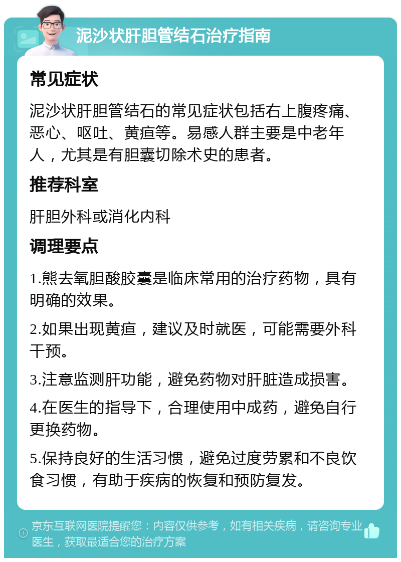 泥沙状肝胆管结石治疗指南 常见症状 泥沙状肝胆管结石的常见症状包括右上腹疼痛、恶心、呕吐、黄疸等。易感人群主要是中老年人，尤其是有胆囊切除术史的患者。 推荐科室 肝胆外科或消化内科 调理要点 1.熊去氧胆酸胶囊是临床常用的治疗药物，具有明确的效果。 2.如果出现黄疸，建议及时就医，可能需要外科干预。 3.注意监测肝功能，避免药物对肝脏造成损害。 4.在医生的指导下，合理使用中成药，避免自行更换药物。 5.保持良好的生活习惯，避免过度劳累和不良饮食习惯，有助于疾病的恢复和预防复发。