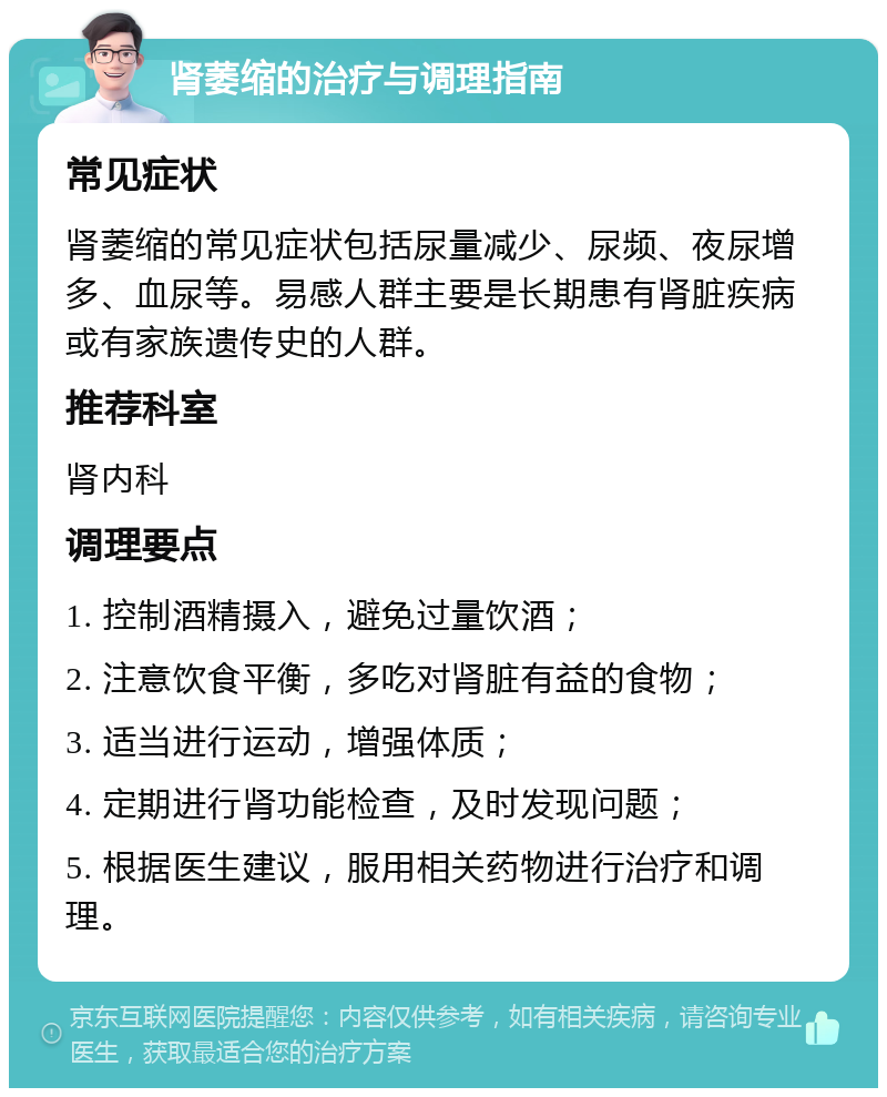 肾萎缩的治疗与调理指南 常见症状 肾萎缩的常见症状包括尿量减少、尿频、夜尿增多、血尿等。易感人群主要是长期患有肾脏疾病或有家族遗传史的人群。 推荐科室 肾内科 调理要点 1. 控制酒精摄入，避免过量饮酒； 2. 注意饮食平衡，多吃对肾脏有益的食物； 3. 适当进行运动，增强体质； 4. 定期进行肾功能检查，及时发现问题； 5. 根据医生建议，服用相关药物进行治疗和调理。