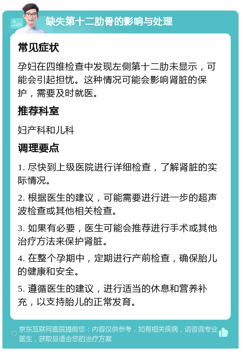 缺失第十二肋骨的影响与处理 常见症状 孕妇在四维检查中发现左侧第十二肋未显示，可能会引起担忧。这种情况可能会影响肾脏的保护，需要及时就医。 推荐科室 妇产科和儿科 调理要点 1. 尽快到上级医院进行详细检查，了解肾脏的实际情况。 2. 根据医生的建议，可能需要进行进一步的超声波检查或其他相关检查。 3. 如果有必要，医生可能会推荐进行手术或其他治疗方法来保护肾脏。 4. 在整个孕期中，定期进行产前检查，确保胎儿的健康和安全。 5. 遵循医生的建议，进行适当的休息和营养补充，以支持胎儿的正常发育。