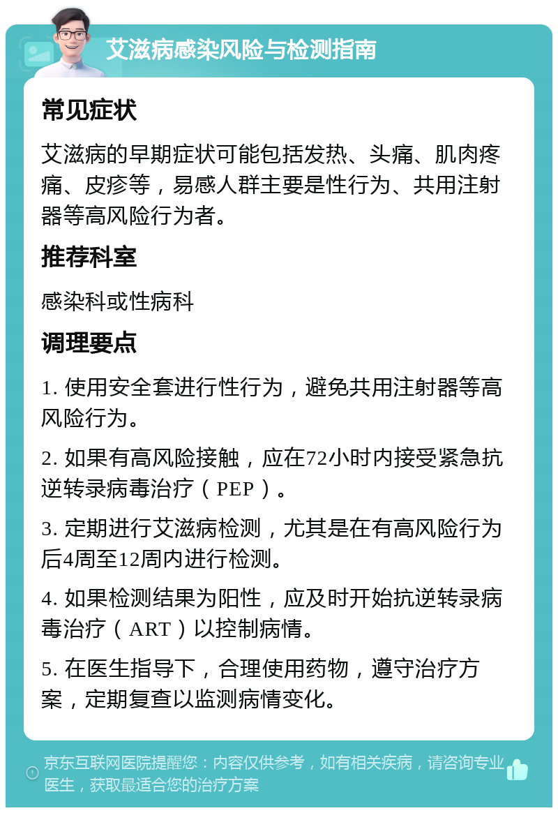 艾滋病感染风险与检测指南 常见症状 艾滋病的早期症状可能包括发热、头痛、肌肉疼痛、皮疹等，易感人群主要是性行为、共用注射器等高风险行为者。 推荐科室 感染科或性病科 调理要点 1. 使用安全套进行性行为，避免共用注射器等高风险行为。 2. 如果有高风险接触，应在72小时内接受紧急抗逆转录病毒治疗（PEP）。 3. 定期进行艾滋病检测，尤其是在有高风险行为后4周至12周内进行检测。 4. 如果检测结果为阳性，应及时开始抗逆转录病毒治疗（ART）以控制病情。 5. 在医生指导下，合理使用药物，遵守治疗方案，定期复查以监测病情变化。