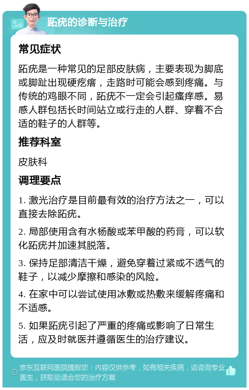 跖疣的诊断与治疗 常见症状 跖疣是一种常见的足部皮肤病，主要表现为脚底或脚趾出现硬疙瘩，走路时可能会感到疼痛。与传统的鸡眼不同，跖疣不一定会引起瘙痒感。易感人群包括长时间站立或行走的人群、穿着不合适的鞋子的人群等。 推荐科室 皮肤科 调理要点 1. 激光治疗是目前最有效的治疗方法之一，可以直接去除跖疣。 2. 局部使用含有水杨酸或苯甲酸的药膏，可以软化跖疣并加速其脱落。 3. 保持足部清洁干燥，避免穿着过紧或不透气的鞋子，以减少摩擦和感染的风险。 4. 在家中可以尝试使用冰敷或热敷来缓解疼痛和不适感。 5. 如果跖疣引起了严重的疼痛或影响了日常生活，应及时就医并遵循医生的治疗建议。