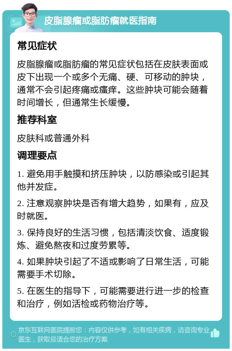 皮脂腺瘤或脂肪瘤就医指南 常见症状 皮脂腺瘤或脂肪瘤的常见症状包括在皮肤表面或皮下出现一个或多个无痛、硬、可移动的肿块，通常不会引起疼痛或瘙痒。这些肿块可能会随着时间增长，但通常生长缓慢。 推荐科室 皮肤科或普通外科 调理要点 1. 避免用手触摸和挤压肿块，以防感染或引起其他并发症。 2. 注意观察肿块是否有增大趋势，如果有，应及时就医。 3. 保持良好的生活习惯，包括清淡饮食、适度锻炼、避免熬夜和过度劳累等。 4. 如果肿块引起了不适或影响了日常生活，可能需要手术切除。 5. 在医生的指导下，可能需要进行进一步的检查和治疗，例如活检或药物治疗等。