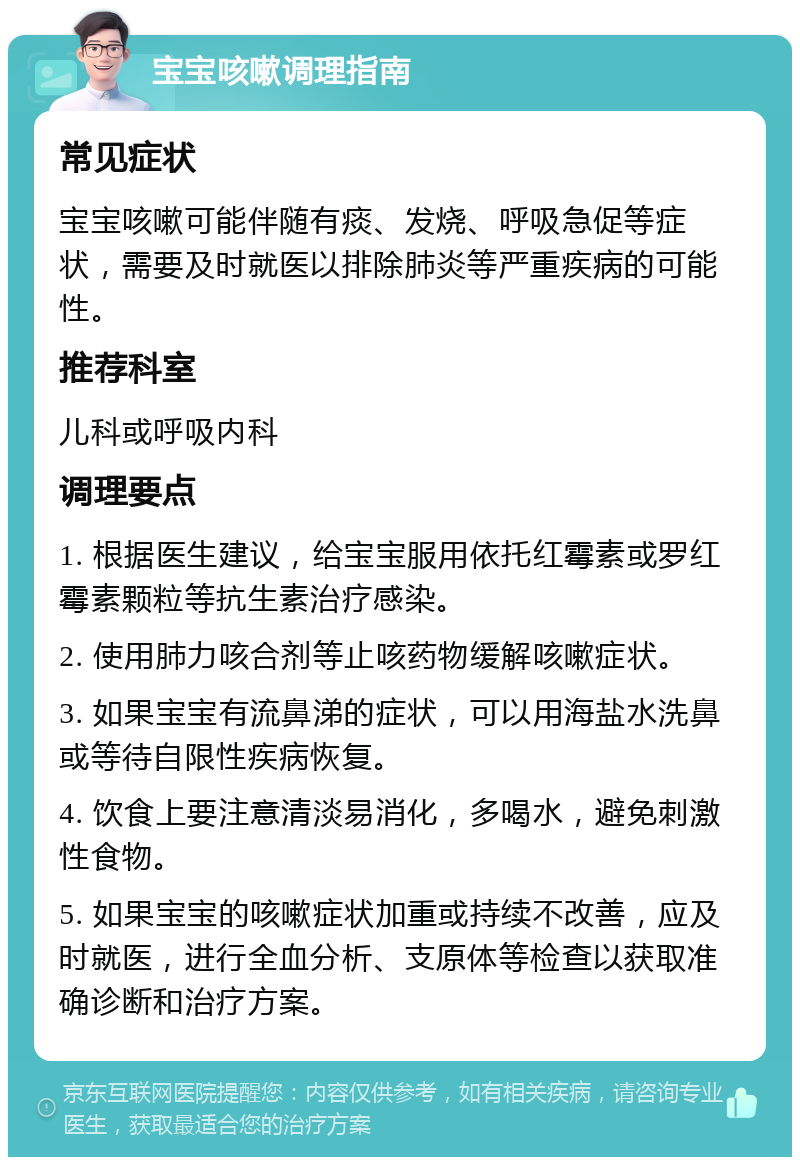 宝宝咳嗽调理指南 常见症状 宝宝咳嗽可能伴随有痰、发烧、呼吸急促等症状，需要及时就医以排除肺炎等严重疾病的可能性。 推荐科室 儿科或呼吸内科 调理要点 1. 根据医生建议，给宝宝服用依托红霉素或罗红霉素颗粒等抗生素治疗感染。 2. 使用肺力咳合剂等止咳药物缓解咳嗽症状。 3. 如果宝宝有流鼻涕的症状，可以用海盐水洗鼻或等待自限性疾病恢复。 4. 饮食上要注意清淡易消化，多喝水，避免刺激性食物。 5. 如果宝宝的咳嗽症状加重或持续不改善，应及时就医，进行全血分析、支原体等检查以获取准确诊断和治疗方案。