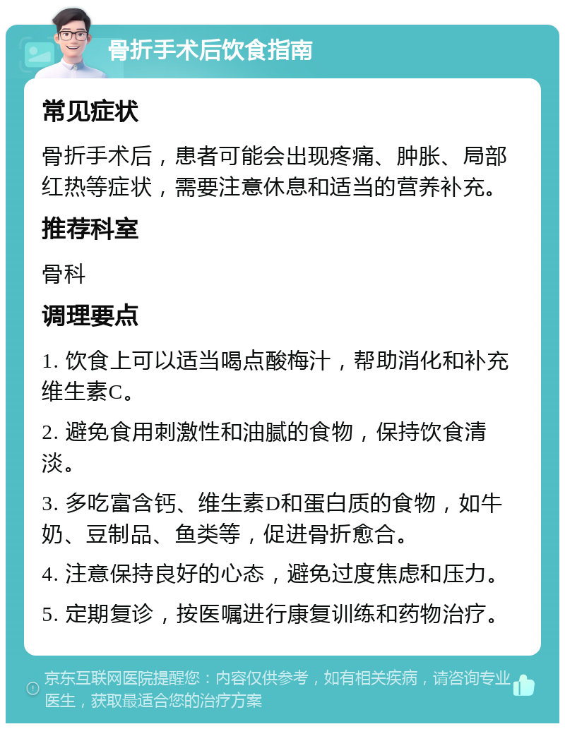 骨折手术后饮食指南 常见症状 骨折手术后，患者可能会出现疼痛、肿胀、局部红热等症状，需要注意休息和适当的营养补充。 推荐科室 骨科 调理要点 1. 饮食上可以适当喝点酸梅汁，帮助消化和补充维生素C。 2. 避免食用刺激性和油腻的食物，保持饮食清淡。 3. 多吃富含钙、维生素D和蛋白质的食物，如牛奶、豆制品、鱼类等，促进骨折愈合。 4. 注意保持良好的心态，避免过度焦虑和压力。 5. 定期复诊，按医嘱进行康复训练和药物治疗。