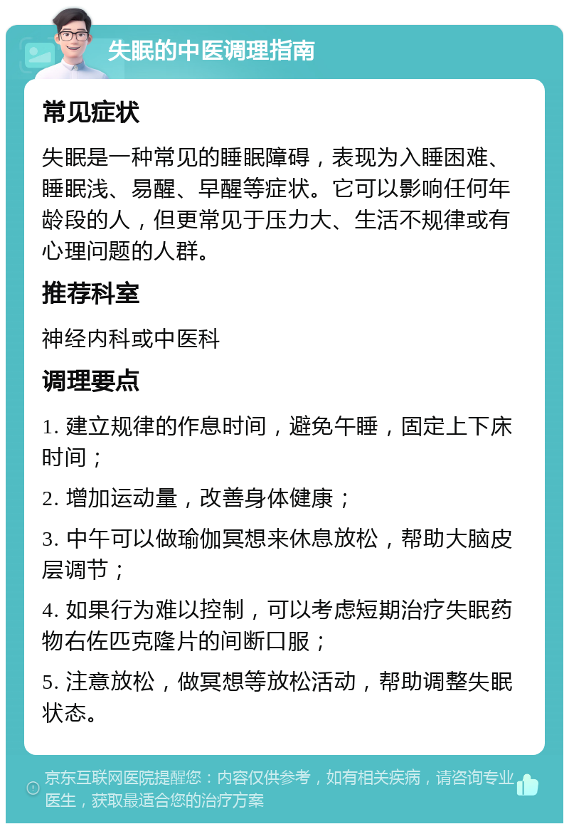 失眠的中医调理指南 常见症状 失眠是一种常见的睡眠障碍，表现为入睡困难、睡眠浅、易醒、早醒等症状。它可以影响任何年龄段的人，但更常见于压力大、生活不规律或有心理问题的人群。 推荐科室 神经内科或中医科 调理要点 1. 建立规律的作息时间，避免午睡，固定上下床时间； 2. 增加运动量，改善身体健康； 3. 中午可以做瑜伽冥想来休息放松，帮助大脑皮层调节； 4. 如果行为难以控制，可以考虑短期治疗失眠药物右佐匹克隆片的间断口服； 5. 注意放松，做冥想等放松活动，帮助调整失眠状态。