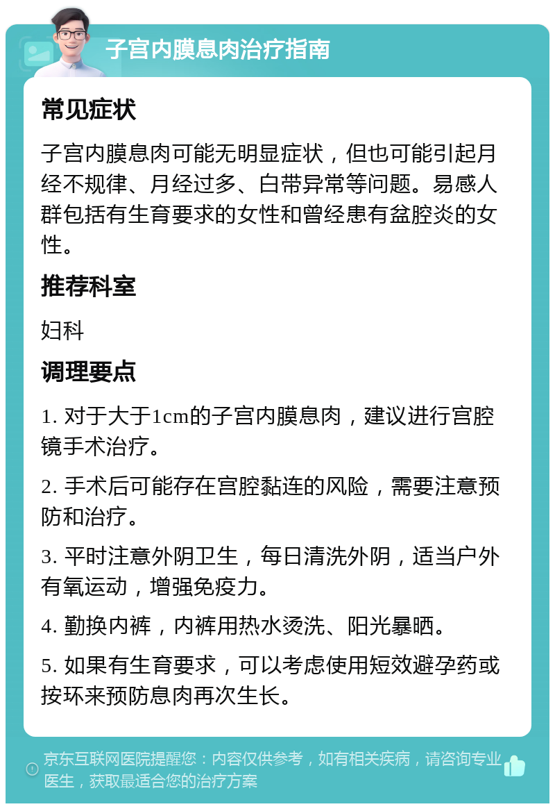 子宫内膜息肉治疗指南 常见症状 子宫内膜息肉可能无明显症状，但也可能引起月经不规律、月经过多、白带异常等问题。易感人群包括有生育要求的女性和曾经患有盆腔炎的女性。 推荐科室 妇科 调理要点 1. 对于大于1cm的子宫内膜息肉，建议进行宫腔镜手术治疗。 2. 手术后可能存在宫腔黏连的风险，需要注意预防和治疗。 3. 平时注意外阴卫生，每日清洗外阴，适当户外有氧运动，增强免疫力。 4. 勤换内裤，内裤用热水烫洗、阳光暴晒。 5. 如果有生育要求，可以考虑使用短效避孕药或按环来预防息肉再次生长。