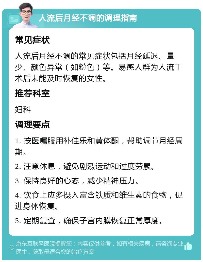 人流后月经不调的调理指南 常见症状 人流后月经不调的常见症状包括月经延迟、量少、颜色异常（如粉色）等。易感人群为人流手术后未能及时恢复的女性。 推荐科室 妇科 调理要点 1. 按医嘱服用补佳乐和黄体酮，帮助调节月经周期。 2. 注意休息，避免剧烈运动和过度劳累。 3. 保持良好的心态，减少精神压力。 4. 饮食上应多摄入富含铁质和维生素的食物，促进身体恢复。 5. 定期复查，确保子宫内膜恢复正常厚度。