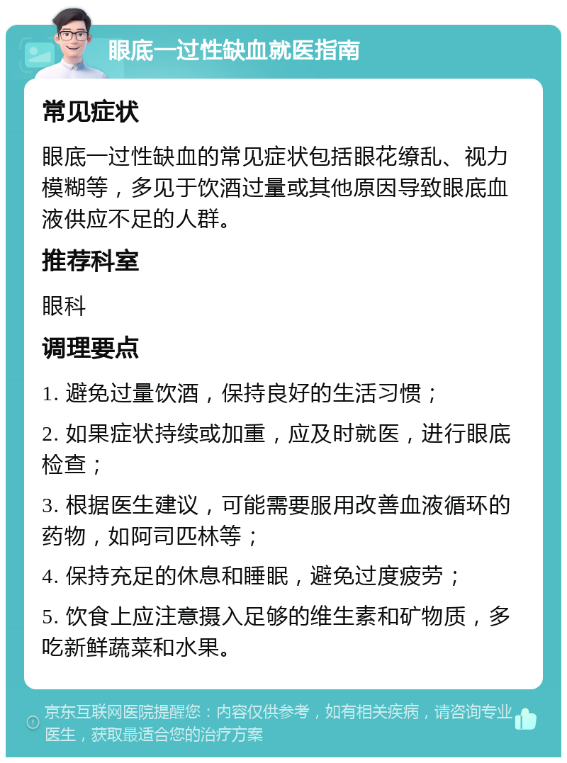 眼底一过性缺血就医指南 常见症状 眼底一过性缺血的常见症状包括眼花缭乱、视力模糊等，多见于饮酒过量或其他原因导致眼底血液供应不足的人群。 推荐科室 眼科 调理要点 1. 避免过量饮酒，保持良好的生活习惯； 2. 如果症状持续或加重，应及时就医，进行眼底检查； 3. 根据医生建议，可能需要服用改善血液循环的药物，如阿司匹林等； 4. 保持充足的休息和睡眠，避免过度疲劳； 5. 饮食上应注意摄入足够的维生素和矿物质，多吃新鲜蔬菜和水果。