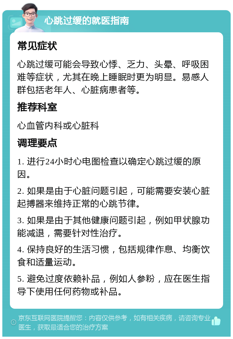 心跳过缓的就医指南 常见症状 心跳过缓可能会导致心悸、乏力、头晕、呼吸困难等症状，尤其在晚上睡眠时更为明显。易感人群包括老年人、心脏病患者等。 推荐科室 心血管内科或心脏科 调理要点 1. 进行24小时心电图检查以确定心跳过缓的原因。 2. 如果是由于心脏问题引起，可能需要安装心脏起搏器来维持正常的心跳节律。 3. 如果是由于其他健康问题引起，例如甲状腺功能减退，需要针对性治疗。 4. 保持良好的生活习惯，包括规律作息、均衡饮食和适量运动。 5. 避免过度依赖补品，例如人参粉，应在医生指导下使用任何药物或补品。