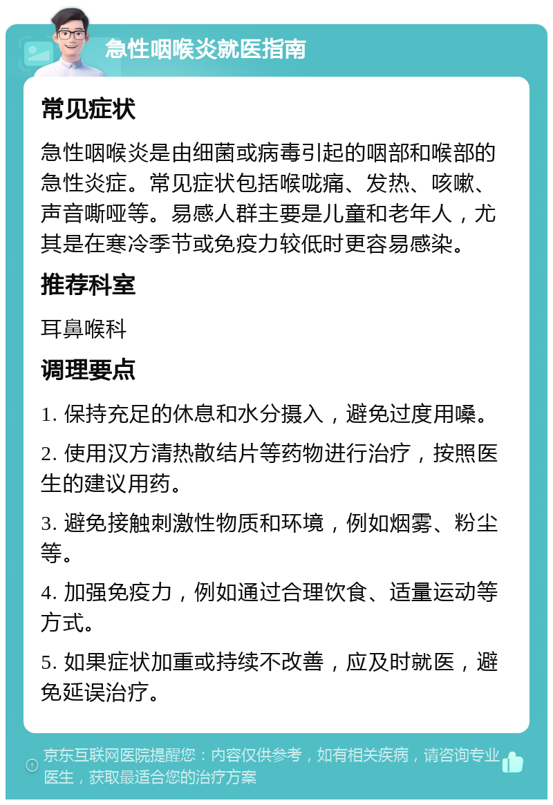 急性咽喉炎就医指南 常见症状 急性咽喉炎是由细菌或病毒引起的咽部和喉部的急性炎症。常见症状包括喉咙痛、发热、咳嗽、声音嘶哑等。易感人群主要是儿童和老年人，尤其是在寒冷季节或免疫力较低时更容易感染。 推荐科室 耳鼻喉科 调理要点 1. 保持充足的休息和水分摄入，避免过度用嗓。 2. 使用汉方清热散结片等药物进行治疗，按照医生的建议用药。 3. 避免接触刺激性物质和环境，例如烟雾、粉尘等。 4. 加强免疫力，例如通过合理饮食、适量运动等方式。 5. 如果症状加重或持续不改善，应及时就医，避免延误治疗。