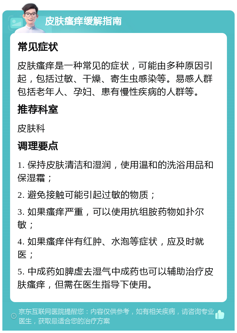 皮肤瘙痒缓解指南 常见症状 皮肤瘙痒是一种常见的症状，可能由多种原因引起，包括过敏、干燥、寄生虫感染等。易感人群包括老年人、孕妇、患有慢性疾病的人群等。 推荐科室 皮肤科 调理要点 1. 保持皮肤清洁和湿润，使用温和的洗浴用品和保湿霜； 2. 避免接触可能引起过敏的物质； 3. 如果瘙痒严重，可以使用抗组胺药物如扑尔敏； 4. 如果瘙痒伴有红肿、水泡等症状，应及时就医； 5. 中成药如脾虚去湿气中成药也可以辅助治疗皮肤瘙痒，但需在医生指导下使用。