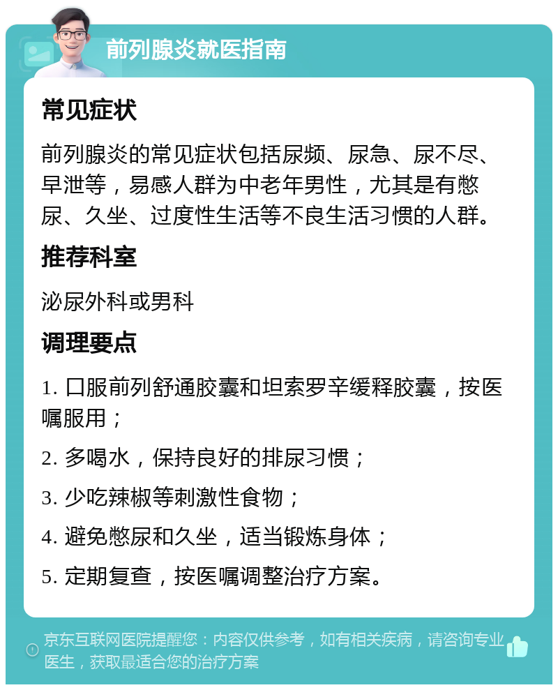 前列腺炎就医指南 常见症状 前列腺炎的常见症状包括尿频、尿急、尿不尽、早泄等，易感人群为中老年男性，尤其是有憋尿、久坐、过度性生活等不良生活习惯的人群。 推荐科室 泌尿外科或男科 调理要点 1. 口服前列舒通胶囊和坦索罗辛缓释胶囊，按医嘱服用； 2. 多喝水，保持良好的排尿习惯； 3. 少吃辣椒等刺激性食物； 4. 避免憋尿和久坐，适当锻炼身体； 5. 定期复查，按医嘱调整治疗方案。