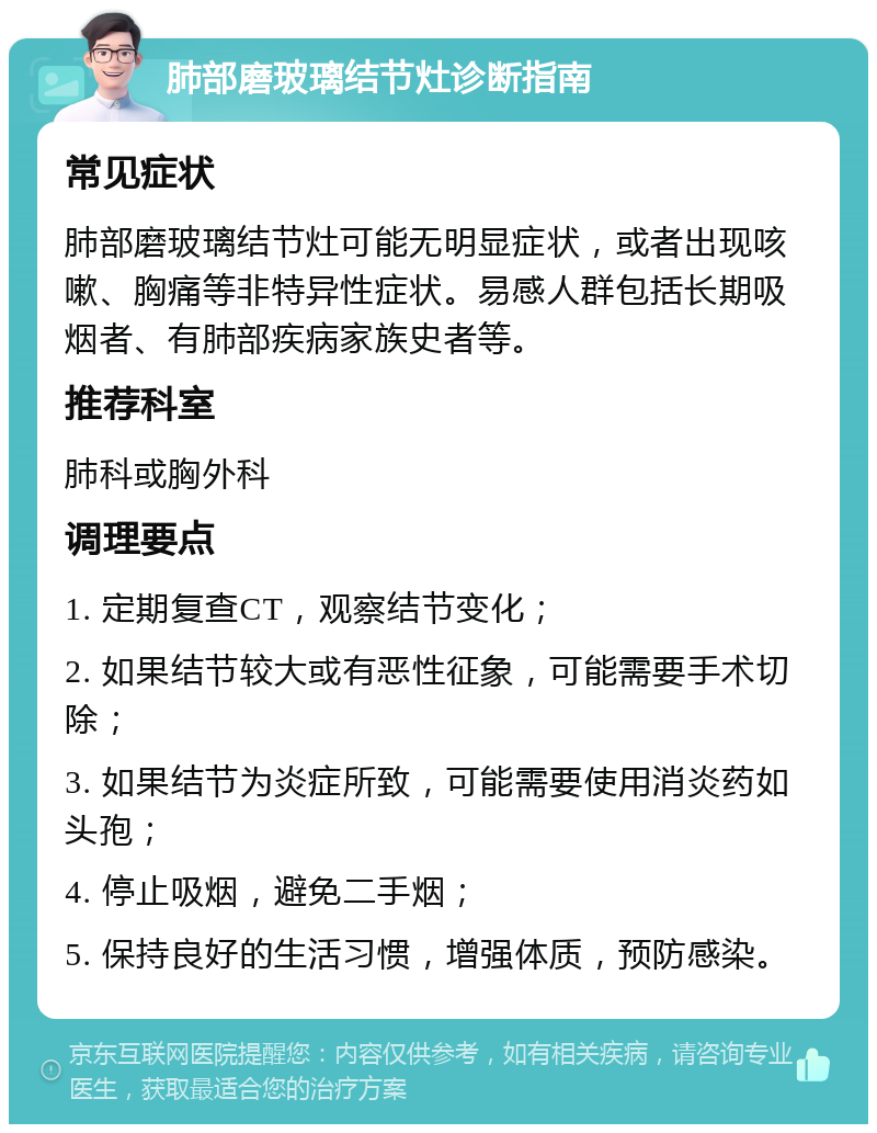 肺部磨玻璃结节灶诊断指南 常见症状 肺部磨玻璃结节灶可能无明显症状，或者出现咳嗽、胸痛等非特异性症状。易感人群包括长期吸烟者、有肺部疾病家族史者等。 推荐科室 肺科或胸外科 调理要点 1. 定期复查CT，观察结节变化； 2. 如果结节较大或有恶性征象，可能需要手术切除； 3. 如果结节为炎症所致，可能需要使用消炎药如头孢； 4. 停止吸烟，避免二手烟； 5. 保持良好的生活习惯，增强体质，预防感染。