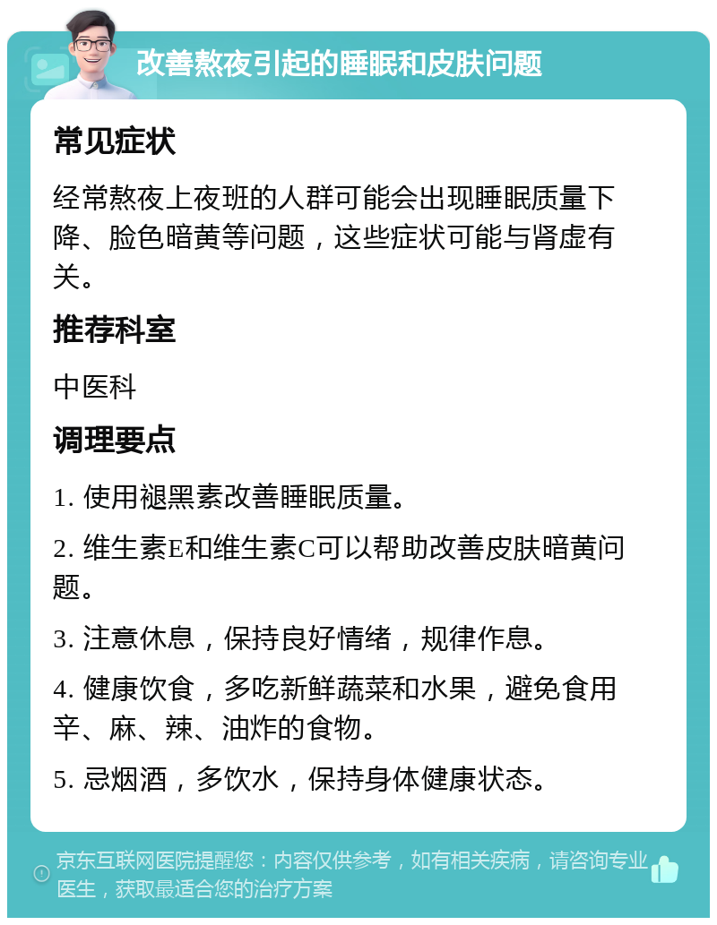 改善熬夜引起的睡眠和皮肤问题 常见症状 经常熬夜上夜班的人群可能会出现睡眠质量下降、脸色暗黄等问题，这些症状可能与肾虚有关。 推荐科室 中医科 调理要点 1. 使用褪黑素改善睡眠质量。 2. 维生素E和维生素C可以帮助改善皮肤暗黄问题。 3. 注意休息，保持良好情绪，规律作息。 4. 健康饮食，多吃新鲜蔬菜和水果，避免食用辛、麻、辣、油炸的食物。 5. 忌烟酒，多饮水，保持身体健康状态。