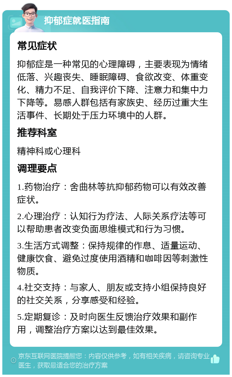 抑郁症就医指南 常见症状 抑郁症是一种常见的心理障碍，主要表现为情绪低落、兴趣丧失、睡眠障碍、食欲改变、体重变化、精力不足、自我评价下降、注意力和集中力下降等。易感人群包括有家族史、经历过重大生活事件、长期处于压力环境中的人群。 推荐科室 精神科或心理科 调理要点 1.药物治疗：舍曲林等抗抑郁药物可以有效改善症状。 2.心理治疗：认知行为疗法、人际关系疗法等可以帮助患者改变负面思维模式和行为习惯。 3.生活方式调整：保持规律的作息、适量运动、健康饮食、避免过度使用酒精和咖啡因等刺激性物质。 4.社交支持：与家人、朋友或支持小组保持良好的社交关系，分享感受和经验。 5.定期复诊：及时向医生反馈治疗效果和副作用，调整治疗方案以达到最佳效果。