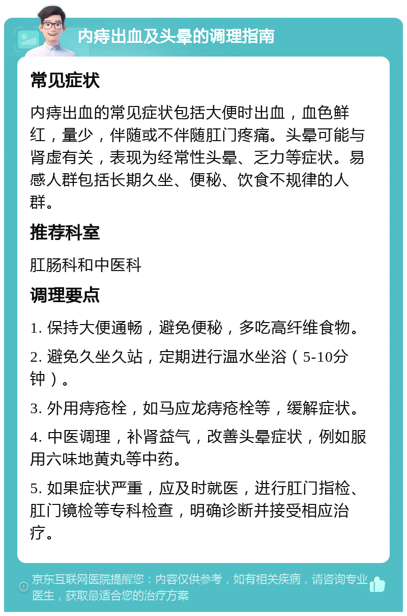 内痔出血及头晕的调理指南 常见症状 内痔出血的常见症状包括大便时出血，血色鲜红，量少，伴随或不伴随肛门疼痛。头晕可能与肾虚有关，表现为经常性头晕、乏力等症状。易感人群包括长期久坐、便秘、饮食不规律的人群。 推荐科室 肛肠科和中医科 调理要点 1. 保持大便通畅，避免便秘，多吃高纤维食物。 2. 避免久坐久站，定期进行温水坐浴（5-10分钟）。 3. 外用痔疮栓，如马应龙痔疮栓等，缓解症状。 4. 中医调理，补肾益气，改善头晕症状，例如服用六味地黄丸等中药。 5. 如果症状严重，应及时就医，进行肛门指检、肛门镜检等专科检查，明确诊断并接受相应治疗。