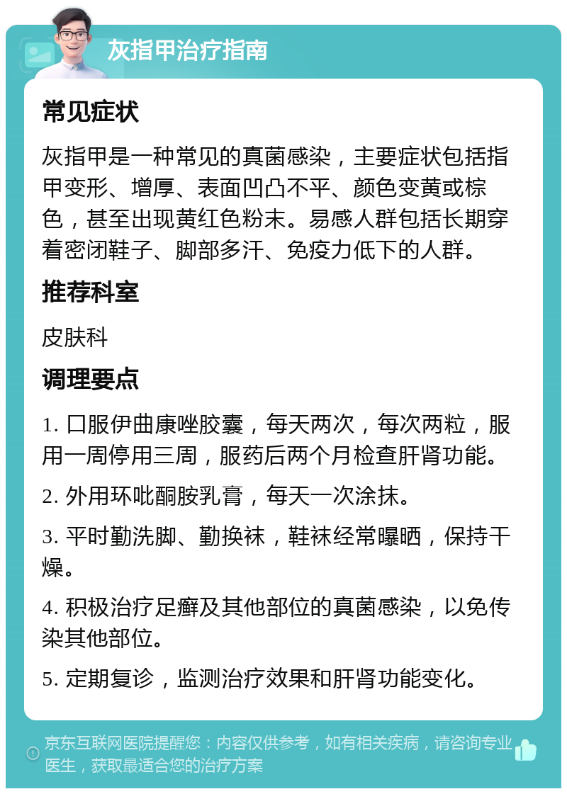 灰指甲治疗指南 常见症状 灰指甲是一种常见的真菌感染，主要症状包括指甲变形、增厚、表面凹凸不平、颜色变黄或棕色，甚至出现黄红色粉末。易感人群包括长期穿着密闭鞋子、脚部多汗、免疫力低下的人群。 推荐科室 皮肤科 调理要点 1. 口服伊曲康唑胶囊，每天两次，每次两粒，服用一周停用三周，服药后两个月检查肝肾功能。 2. 外用环吡酮胺乳膏，每天一次涂抹。 3. 平时勤洗脚、勤换袜，鞋袜经常曝晒，保持干燥。 4. 积极治疗足癣及其他部位的真菌感染，以免传染其他部位。 5. 定期复诊，监测治疗效果和肝肾功能变化。