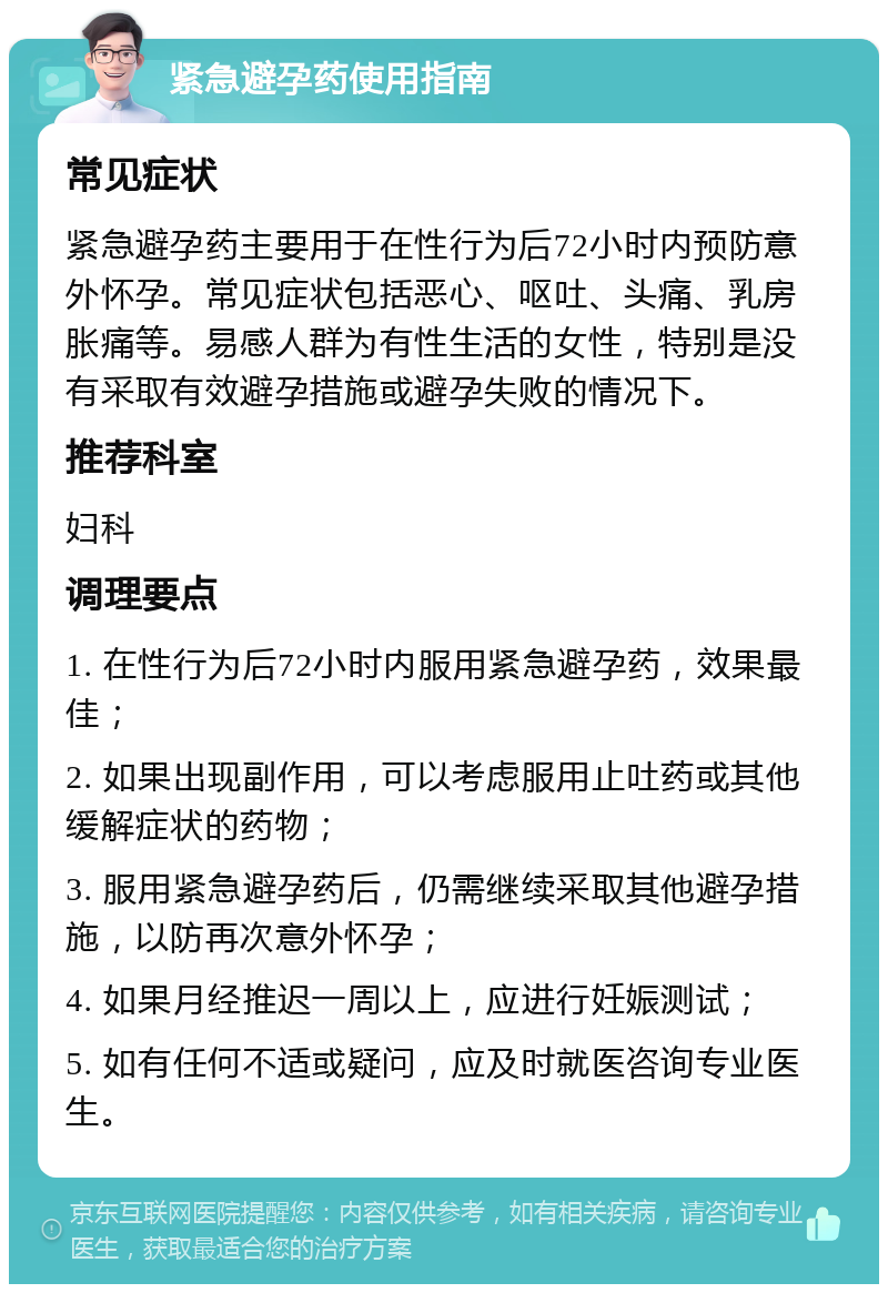 紧急避孕药使用指南 常见症状 紧急避孕药主要用于在性行为后72小时内预防意外怀孕。常见症状包括恶心、呕吐、头痛、乳房胀痛等。易感人群为有性生活的女性，特别是没有采取有效避孕措施或避孕失败的情况下。 推荐科室 妇科 调理要点 1. 在性行为后72小时内服用紧急避孕药，效果最佳； 2. 如果出现副作用，可以考虑服用止吐药或其他缓解症状的药物； 3. 服用紧急避孕药后，仍需继续采取其他避孕措施，以防再次意外怀孕； 4. 如果月经推迟一周以上，应进行妊娠测试； 5. 如有任何不适或疑问，应及时就医咨询专业医生。