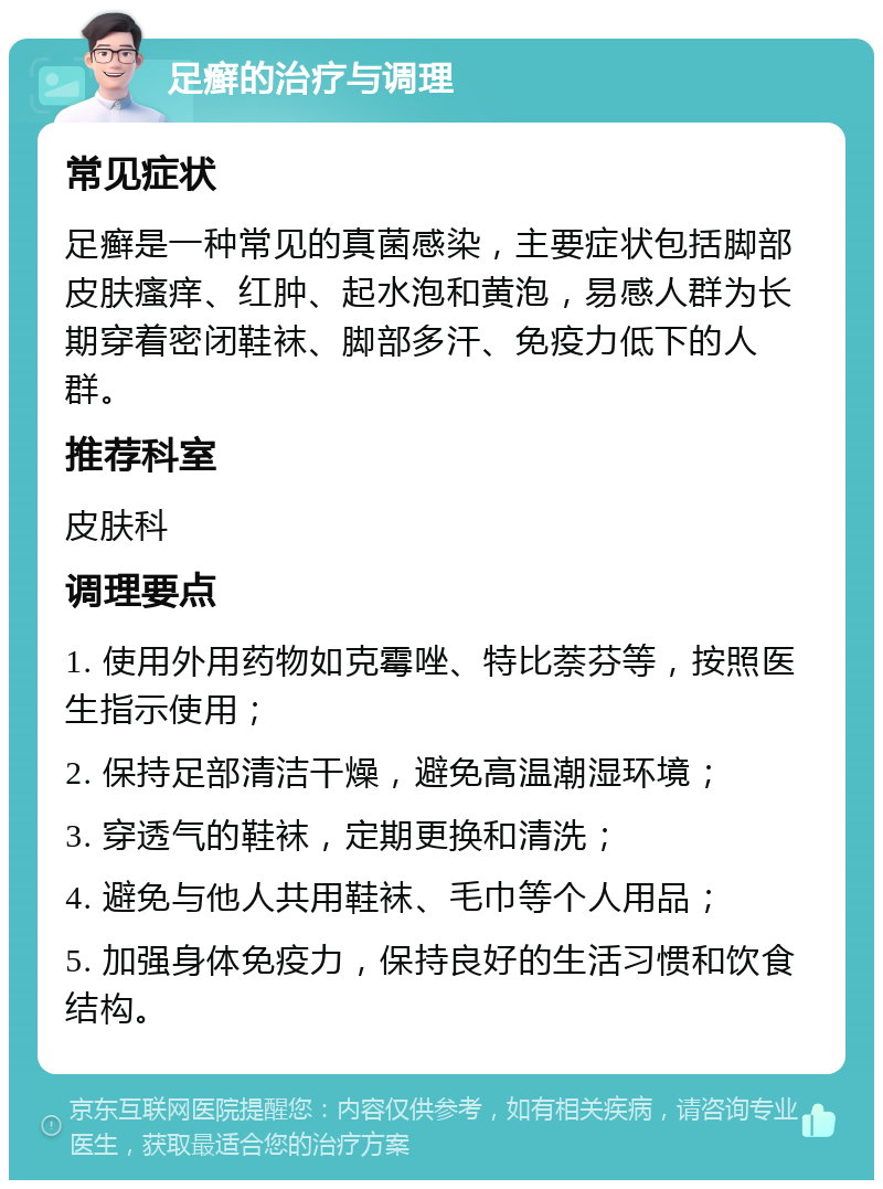 足癣的治疗与调理 常见症状 足癣是一种常见的真菌感染，主要症状包括脚部皮肤瘙痒、红肿、起水泡和黄泡，易感人群为长期穿着密闭鞋袜、脚部多汗、免疫力低下的人群。 推荐科室 皮肤科 调理要点 1. 使用外用药物如克霉唑、特比萘芬等，按照医生指示使用； 2. 保持足部清洁干燥，避免高温潮湿环境； 3. 穿透气的鞋袜，定期更换和清洗； 4. 避免与他人共用鞋袜、毛巾等个人用品； 5. 加强身体免疫力，保持良好的生活习惯和饮食结构。