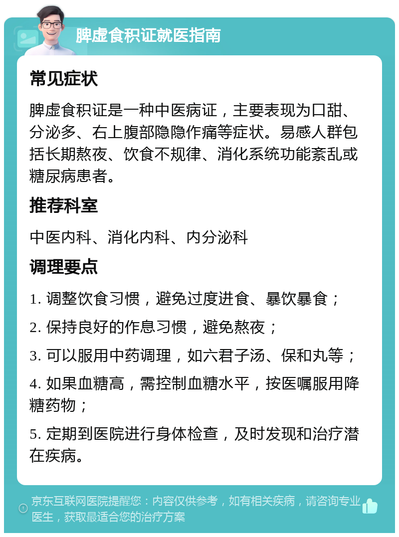 脾虚食积证就医指南 常见症状 脾虚食积证是一种中医病证，主要表现为口甜、分泌多、右上腹部隐隐作痛等症状。易感人群包括长期熬夜、饮食不规律、消化系统功能紊乱或糖尿病患者。 推荐科室 中医内科、消化内科、内分泌科 调理要点 1. 调整饮食习惯，避免过度进食、暴饮暴食； 2. 保持良好的作息习惯，避免熬夜； 3. 可以服用中药调理，如六君子汤、保和丸等； 4. 如果血糖高，需控制血糖水平，按医嘱服用降糖药物； 5. 定期到医院进行身体检查，及时发现和治疗潜在疾病。