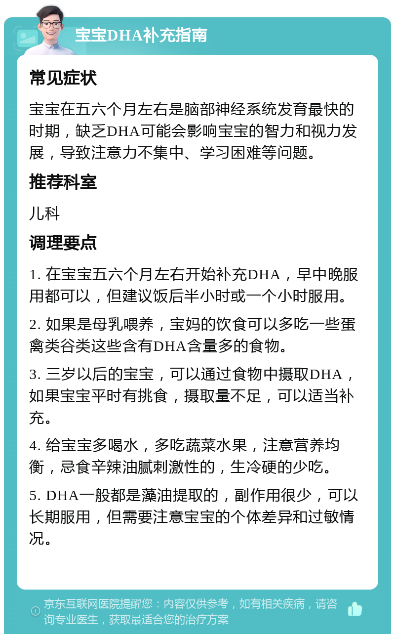 宝宝DHA补充指南 常见症状 宝宝在五六个月左右是脑部神经系统发育最快的时期，缺乏DHA可能会影响宝宝的智力和视力发展，导致注意力不集中、学习困难等问题。 推荐科室 儿科 调理要点 1. 在宝宝五六个月左右开始补充DHA，早中晚服用都可以，但建议饭后半小时或一个小时服用。 2. 如果是母乳喂养，宝妈的饮食可以多吃一些蛋禽类谷类这些含有DHA含量多的食物。 3. 三岁以后的宝宝，可以通过食物中摄取DHA，如果宝宝平时有挑食，摄取量不足，可以适当补充。 4. 给宝宝多喝水，多吃蔬菜水果，注意营养均衡，忌食辛辣油腻刺激性的，生冷硬的少吃。 5. DHA一般都是藻油提取的，副作用很少，可以长期服用，但需要注意宝宝的个体差异和过敏情况。